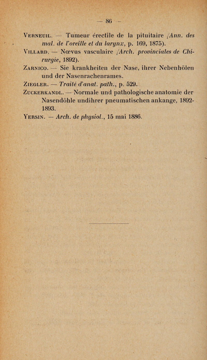 Verneuil. — Tumeur érectile de la pituitaire (Ann. des mal. de l'oreille et du larynx, p. 169, 1875). Villard. — Nœvus vasculaire (Arch. provinciales de Chi¬ rurgie, 1892). Zarnico. — Sie krankheiten der Nase, ihrer Nebenhôlen und der Nasenrachenrames. Ziegler. — Traité d'anat. path., p. 529. Zuckerkandl. — Normale und pathologiscbe anatomie der Nasendôhle undihrer pneumatischen ankange, 1892- 1893. Yersin. — Arch. de physiol., 15 mai 1886.