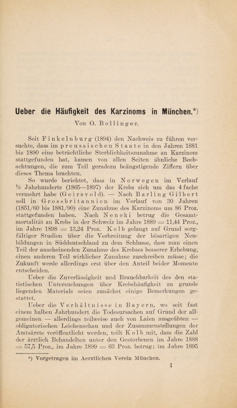 Yon 0. Bo Hing er. Seit F inkelnburg (1894) den Nachweis zu führen ver¬ suchte, dass impreussischen Staate in den Jahren 1881 bis 1890 eine beträchtliche Sterblichkeitszunahme an Karzinom stattgefunden hat, kamen von allen Seiten ähnliche Beob¬ achtungen, die zum Teil geradezu beängstigende Ziffern über dieses Thema brachten. So wurde berichtet, dass in Norwegen im Verlauf % Jahrhunderts (1865—1897) der Krebs sich um das 4 fache vermehrt habe (G e i r s v o 1 d). — Nach Barlin g Gilbert soll in Grossbritannien im Yerlauf von 30 Jahren (1851/60 bis 1881/90) eine Zunahme des Karzinoms um 86 Proz. stattgefunden haben. Nach Nencki betrug die Gesamt¬ mortalität an Krebs in der Schweiz im Jahre 1889 = 11,44 Proz., im Jahre 1898 = 13,24 Proz. Kolb gelangt auf Grund sorg¬ fältiger Studien über die Verbreitung der bösartigen Neu¬ bildungen in Süddeutschland zu dem Schlüsse, dass man einen Teil der anscheinenden Zunahme des Krebses besserer Erhebung, einen anderen Teil wirklicher Zunahme zuschreiben müsse; die Zukunft werde allerdings erst über den Anteil beider Momente entscheiden. Ueber die Zuverlässigkeit und Brauchbarkeit des den sta¬ tistischen Untersuchungen über Krebshäufigkeit zu gründe liegenden Materials seien zunächst einige Bemerkungen ge¬ stattet. Ueber die Verhältnisse in Bayern, wo seit fast einem halben Jahrhundert die Todesursachen auf Grund der all¬ gemeinen — allerdings teilweise auch von Laien ausgeübten — obligatorischen Leichenschau und der Zusammenstellungen der Amtsärzte veröffentlicht werden, teilt Kolb mit, dass die Zahl der ärztlich Behandelten unter den Gestorbenen im Jahre 1888 = 57,5 Proz., im Jahre 1899 = 63 Proz. betrug; im Jahre 1895 *) Vorgetragen im Aerztlichen Verein München.