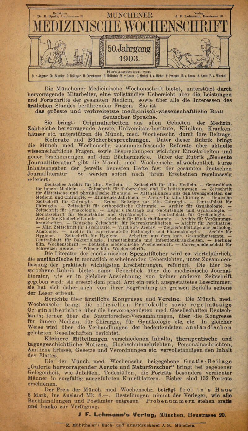 Dr. B. Spatz, Arnulfstrasse 26. MÜNCHENER J. P. Lehmann, Heustrasse 20. Herausgegeben von 0. v. Ängarer Cb. Bäumier 0. Boilinger H. Curscbmaon H. Helferich W. v. Leube G, Merkel J. v. Michel F. Penzoldt H. v. Ranke B. Spatz F. v. WinckeL Die Münchener Medicinische Wochenschrift bietet, unterstützt durch hervorragende Mitarbeiter, eine vollständige Uebersicht über die Leistungen und Fortschritte der gesamten Medicin, sowie über alle die Interessen des ärztlichen Standes berührenden Fragen. Sie ist das grösste und verbreitetste medizinisch-wissenschaftliche Blatt deutscher Sprache. Sie bringt: Originalarbeiten aus allen Gebieten der Medizin. Zahlreiche hervorragende Aerzte, Universitäts-Institute, Kliniken, Kranken¬ häuser etc. unterstützen die Münch, med. Wochenschr. durch ihre Beiträge. Referate und Bücherbesprechungen. Unter dieser Rubrik bringt die Münch, med, Wochenschr. zusammenfassende Referate über aktuelle wissenschaftliche Fragen, sowie Besprechungen wichtiger Einzelarbeiten und neuer Erscheinungen auf dem Büchermärkte. Unter der Rubrik „Neueste Journalliteratur“ gibt die Münch, med Wochenschr. allwöchentlich kurze Inhaltsangaben der jeweils neuesten Hefte fast der gesamten deutschen Journalliteratur So werden sofort nach ihrem Erscheinen regelmässig referiert: Deutsches Archiv für klin. Medicin. — Zeitschrift für klin. Medicin. — Centralhlatt für innere Medicin. — Zeitschrift für Tuberculose und Heilstättenwesen. — Zeitschrift für diätetische und physikalische Therapie. — Mittheilungen aus den Grenzgebieten der Medicin und Chirurgie, — Klinisches Jahrbuch. — Archiv für klin. Chirurgie. — Deutsch© Zeitschrift für Chirurgie. — Bruns’ Beiträge zur klin. Chirurgie. — Centralhlatt für Chirurgie. — Zeitschrift für orthopädische Chirurgie. — Archiv für Gynäkologie. — Zeitschrift für Gynäkologie. — Hegar’s Beiträge zur Geburtshilfe und Gynäkologie. — Monatsschrift für Geburtshilfe und Gynäkologie. — Centralhlatt für Gynäkologie. — Archiv für Kinderheilkunde^ — Jahrbuch für Kinderheilkunde. — Archiv für Verdauungs¬ krankheiten. — Deutsche Zeitschrift für Nervenkrankheiten. — Archiv für Psychiatrie. — Allg. Zeitschrift für Psychiatrie, — Virchow’s Archiv. — Ziegle'r’s Beiträge zur patholog. Anatomie. — Archiv für experimentelle Pathologie und Pharmakologie. — Archiv für Hygiene. — Zeitschrift für Hygiene. — Arbeiten aus dem kais. Gesundheitsamtes. — Centralblatt für Bakteriologie, Parasitenkunde und Infectionskrankheiten. Berliner klin. Wochenschrift. — Deutsche medicinische Wochenschrift. — Correspondenzblatt für Schweizer Aerzte. — Wiener klin. Wochenschrift. Die Literatur der medizinischen Spezialfächer wird ca. vierteljährlich, die ausländische in monatlich erscheinenden Uebersichten, unter Zusammen¬ fassung der praktisch wichtigsten Erscheinungen, referiert. Die hier be¬ sprochene Rubrik bietet einen Üeberblick über die medizinische Journal¬ literatur, wie er in gleicher Ausdehnung von keiner anderen Zeitschrift gegeben wird; sie ersetzt dem prakt. Arzt ein reich ausgestattetes Lesezimmer; sie hat sich daher auch von ihrer Begründung an grossen Beifalls seitens der Leser erfreut. Berichte über ärztliche Kongresse und Vereine. Die Münch, med. Wochenschr. bringt die offiziellen Protokolle sowie regelmässige Originalberichte über die hervorragendsten med. Gesellschaften Deutsch¬ lands; ferner über die Naturforscher-Versammlungen, über die Kongresse für innere Medizin, für Chirurgie, für Gynäkologie etc. etc. In gleicher Weise wird über die Verhandlungen der bedeutendsten ausländischen gelehrten Gesellschaften berichtet. Kleinere Mitteilungen verschiedenen Inhalts, therapeutische und tagesgeschichtliche Notizen, Hochschulnachrichten, Personalnachrichten, Amtliche Erlasse, Gesetze und Verordnungen etc. vervollständigen den Inhalt des Blattes. Die der Münch, med. Wochenschr. beigegebene Gratis-Beilage „Galerie hervorragender Aerzte und Naturforscher“ bringt bei gegebener Gelegenheit, wie Jubiläen, Todesfällen, die Porträts besonders verdienter Männer in sorgfältig ausgeführten Kunstblättern. Bisher sind 132 Porträts erschienen. i; Der Preis der Münch, med, Wochenschr. beträgt frei in’s Hans 6 Mark, ins Ausland Mk. 8.—. Bestellungen nimmt der Verleger, wie alle Buchhandlungen und Postämter entgegen Probe nummern stehen grätig und franko zur Verfügung. J F. Lehmann’s Verlag, München, Heustrasse 20. E. Mühlthaler’s Buch- und Kunstdruckerei A.G., München!