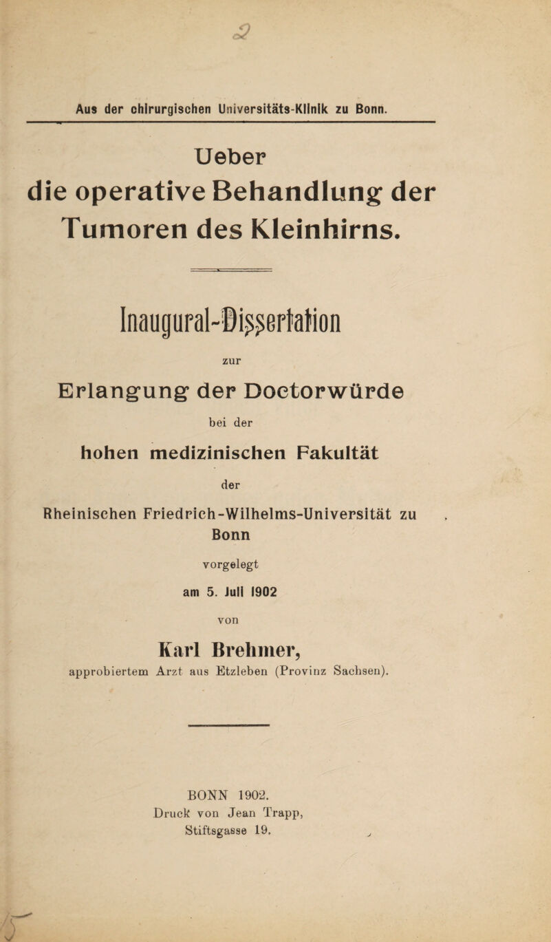 Aus der chirurgischen Universitäts-Klinik zu Bonn. Ueber die operative Behandlung der Tumoren des Kleinhirns. Inaugural-Ii^eriation zur Erlangung1 der Doetorwürde bei der hohen medizinischen Fakultät der Rheinischen Friedrich-Wilhelms-Universität zu Bonn vorgelegt am 5. Juli 1902 von Karl Brehmer, approbiertem Arzt aus Etzleben (Provinz Sachsen). BONN 1902. Druck von Jean Trapp, Stiftsgasse 19.