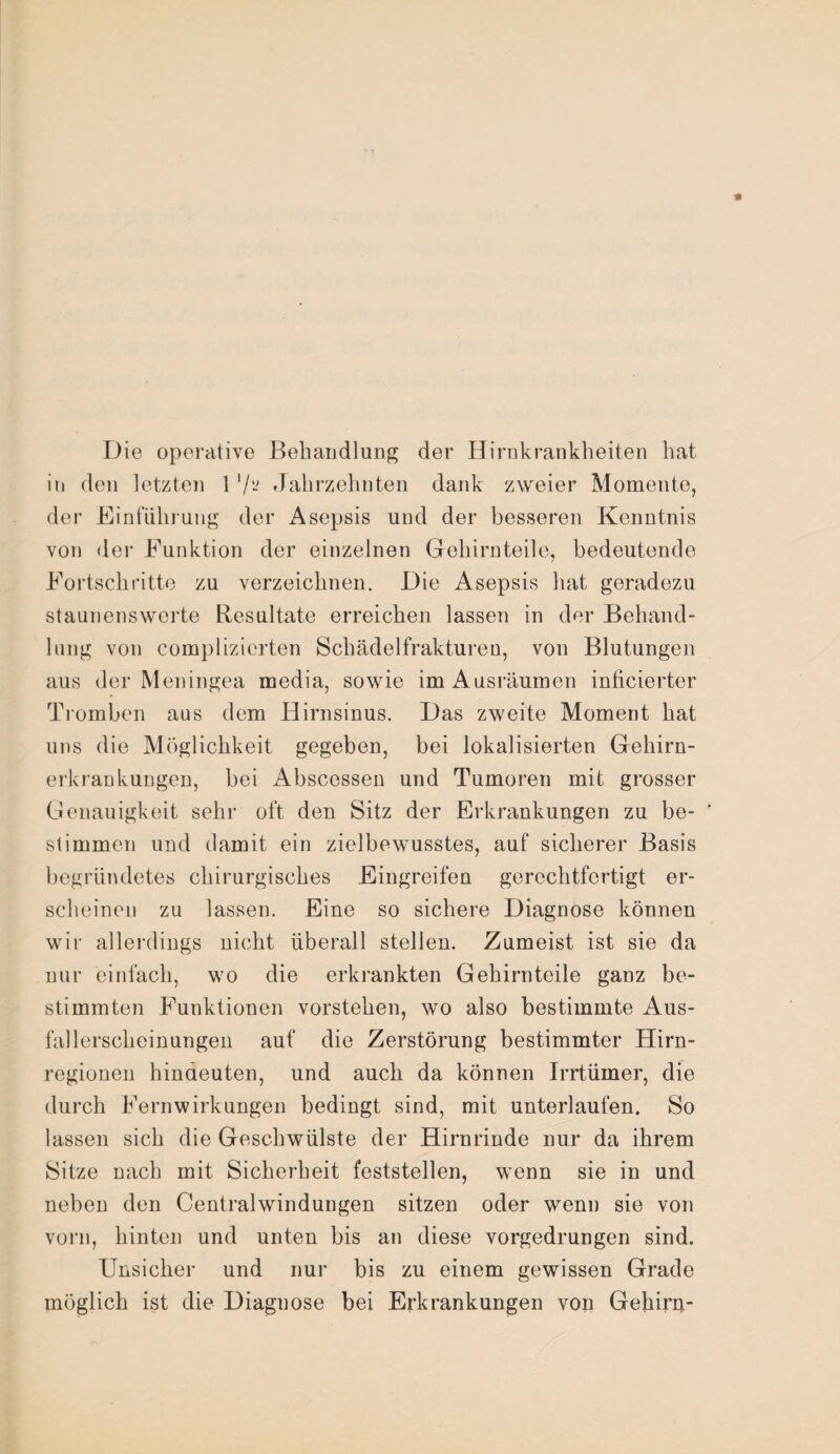 Die operative Behandlung der Hirnkrankheiten hat in den letzten 1 '/- Jahrzehnten dank zweier Momente, der Einführung der Asepsis und der besseren Kenntnis von der Funktion der einzelnen Gehirnteile, bedeutende Fortschritte zu verzeichnen. Die Asepsis hat geradezu staunenswerte Resultate erreichen lassen in der Behand¬ lung von complizierten Schädelfrakturen, von Blutungen aus der Meningea media, sowie im Ausräumen inficierter Tromben aus dem Hirnsinus. Das zweite Moment hat uns die Möglichkeit gegeben, bei lokalisierten Gehirn¬ erkrankungen, bei Abscessen und Tumoren mit grosser Genauigkeit sehr oft den Sitz der Erkrankungen zu be¬ stimmen und damit ein zielbewusstes, auf sicherer Basis begründetes chirurgisches Eingreifen gerechtfertigt er¬ scheinen zu lassen. Eine so sichere Diagnose können wir allerdings nicht überall stellen. Zumeist ist sie da nur einfach, wo die erkrankten Gehirnteile ganz be¬ stimmten Funktionen vorstehen, wo also bestimmte Aus¬ fallerscheinungen auf die Zerstörung bestimmter Hirn¬ regionen hindeuten, und auch da können Irrtümer, die durch Fern wirk ungen bedingt sind, mit unterlaufen. So lassen sich die Geschwülste der Hirnrinde nur da ihrem Sitze nach mit Sicherheit feststellen, wenn sie in und neben den Centralwindungen sitzen oder wenn sie von vorn, hinten und unten bis an diese vorgedrungen sind. Unsicher und nur bis zu einem gewissen Grade möglich ist die Diagnose bei Erkrankungen von Gehin}-