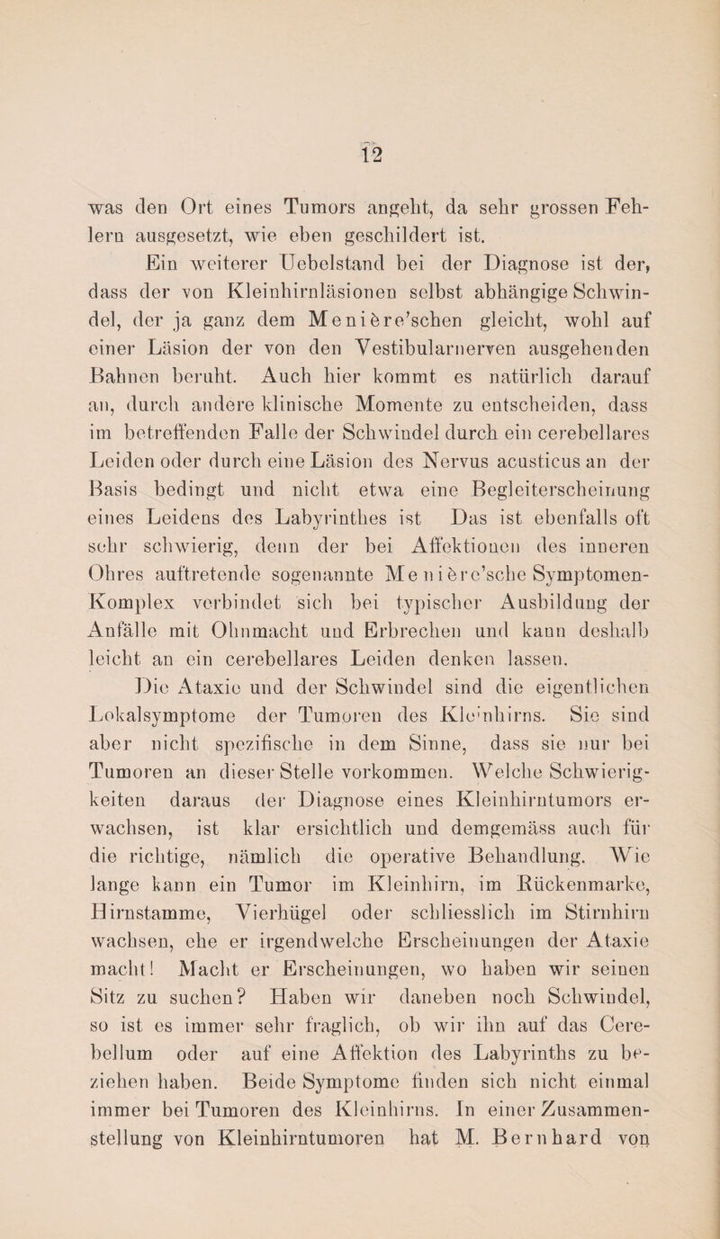was den Ort eines Tumors angeht, da sehr grossen Feh¬ lern ausgesetzt, wie eben geschildert ist. Ein weiterer Uebolstand bei der Diagnose ist der, dass der von Kleinhirnläsionen selbst abhängige Schwin¬ del, der ja ganz dem Men ihre’sehen gleicht, wohl auf einer Läsion der von den Vestibularnerven ausgehenden Bahnen beruht. Auch hier kommt es natürlich darauf an, durch andere klinische Momente zu entscheiden, dass im betreffenden Falle der Schwindel durch ein cerebellares Leiden oder durch eine Läsion des Nervus acusticus an der Basis bedingt und nicht etwa eine Begleiterscheinung eines Leidens dos Labyrinthes ist Das ist ebenfalls oft sehr schwierig, denn der bei Affektionen des inneren Ohres auftretende sogenannte Me n i brc’sche Symptomen- Komplex verbindet sich bei typischer Ausbildung der Anfälle mit Ohnmacht und Erbrechen und kann deshalb leicht an ein cerebellares Leiden denken lassen. Die Ataxie und der Schwindel sind die eigentlichen Lokalsymptome der Tumoren des Kleinhirns. Sie sind aber nicht spezifische in dem Sinne, dass sie nur bei Tumoren an dieser Stelle Vorkommen. Welche Schwierig¬ keiten daraus der Diagnose eines Kleinhirntumors er¬ wachsen, ist klar ersichtlich und demgemäss auch für die richtige, nämlich die operative Behandlung. Wie lange kann ein Tumor im Kleinhirn, im Kückenmarke, Hirnstamme, Vierhügel oder schliesslich im Stirnhirn wachsen, ehe er irgendwelche Erscheinungen der Ataxie macht! Macht er Erscheinungen, wo haben wir seinen Sitz zu suchen? Haben wir daneben noch Schwindel, so ist es immer sehr fraglich, ob wir ihn auf das Cere¬ bel lum oder auf eine Affektion des Labyrinths zu be¬ ziehen haben. Beide Symptome finden sich nicht einmal immer bei Tumoren des Kleinhirns. In einer Zusammen¬ stellung von Kleinhirntumoren hat M. Bernhard von