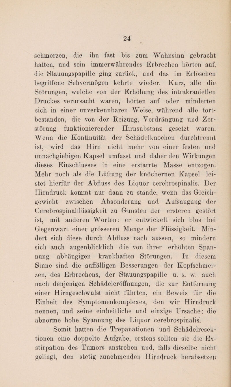 schmerzen, die ihn fast bis zum Wahnsinn gebracht hatten, und sein immerwährendes Erbrechen hörten auf, die Stauungspapille ging zurück, und das im Erlöschen begriffene Sehvermögen kehrte wieder. Kurz, alle die Störungen, welche von der Erhöhung des intrakraniellen Druckes verursacht waren, hörten auf oder minderten sich in einer unverkennbaren Weise, während alle fort¬ bestanden, die von der Reizung, Verdrängung und Zer¬ störung funktionierender Hirnsubstanz gesetzt waren. Wenn die Kontinuität der Schädelknochen durchtrennt ist, wird das Hirn nicht mehr von einer festen und unnachgiebigen Kapsel umfasst und daher den Wirkungen dieses Einschlusses in eine erstarrte Masse entzogen. Mehr noch als die Lüftung der knöchernen Kapsel lei¬ stet hierfür der Abfluss des Liquor cerebrospinalis. Der Hirndruck kommt nur dann zu stände, wenn das Gleich¬ gewicht zwischen Absonderung und Aufsaugung der Cerebrospinalflüssigkeit zu Gunsten der ersteren gestört ist, mit anderen Worten: er entwickelt sich blos bei Gegenwart einer grösseren Menge der Flüssigkeit. Min¬ dert sich diese durch Abfluss nach aussen, so mindern sich auch augenblicklich die von ihrer erhöhten Span¬ nung abhängigen krankhaften Störungen. In diesem Sinne sind die auffälligen Besserungen der Kopfschmer¬ zen, des Erbrechens, der Stauungspapille u. s. w. auch nach denjenigen Schädeleröffnungen, die zur Entfernung einer Hirngeschwulst nicht führten, ein Beweis für die Einheit des Symptomenkomplexes, den wir Hirndruck nennen, und seine einheitliche und einzige Ursache: die abnorme hohe Syannung des Liquor cerebrospinalis’. Somit hatten die Trepanationen und Schädelresek¬ tionen eine doppelte Aufgabe, erstens sollten sie die Ex¬ stirpation des Tumors anstreben und, falls dieselbe nicht gelingt, den stetig zunehmenden Hirndruck herabsetzen