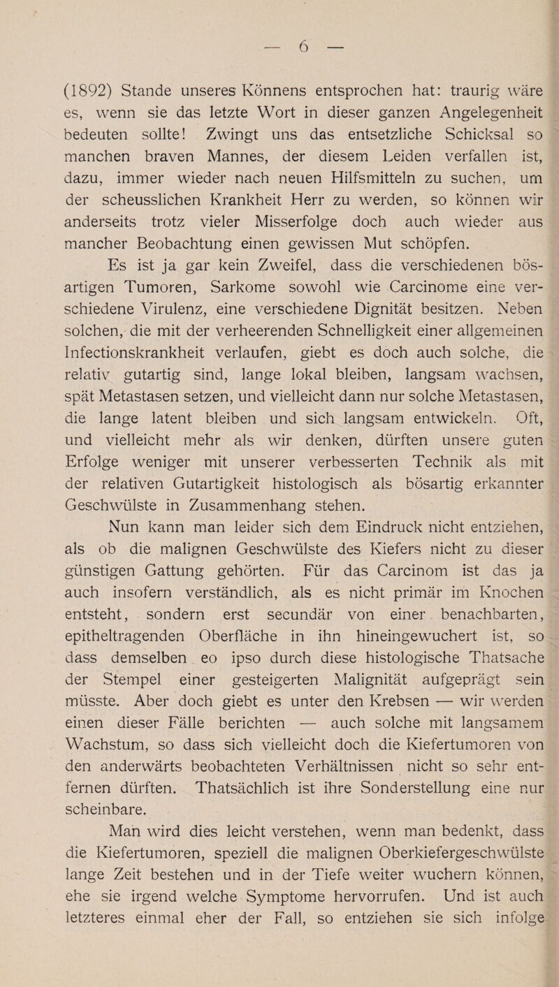 (1892) Stande unseres Könnens entsprochen hat: traurig wäre es, wenn sie das letzte Wort in dieser ganzen Angelegenheit bedeuten sollte! Zwingt uns das entsetzliche Schicksal so manchen braven Mannes, der diesem Leiden verfallen ist, dazu, immer wieder nach neuen Hilfsmitteln zu suchen, um der scheusslichen Krankheit Herr zu werden, so können wir anderseits trotz vieler Misserfolge doch auch wieder aus mancher Beobachtung einen gewissen Mut schöpfen. Es ist ja gar kein Zweifel, dass die verschiedenen bös¬ artigen Tumoren, Sarkome sowohl wie Carcinome eine ver¬ schiedene Virulenz, eine verschiedene Dignität besitzen. Neben solchen, die mit der verheerenden Schnelligkeit einer allgemeinen Infectionskrankheit verlaufen, giebt es doch auch solche, die relativ gutartig sind, lange lokal bleiben, langsam wachsen, spät Metastasen setzen, und vielleicht dann nur solche Metastasen, die lange latent bleiben und sich langsam entwickeln. Oft, und vielleicht mehr als wir denken, dürften unsere guten Erfolge weniger mit unserer verbesserten Technik als mit der relativen Gutartigkeit histologisch als bösartig erkannter Geschwülste in Zusammenhang stehen. Nun kann man leider sich dem Eindruck nicht entziehen, als ob die malignen Geschwülste des Kiefers nicht zu dieser günstigen Gattung gehörten. Für das Carcinom ist das ja auch insofern verständlich, als es nicht primär im Knochen entsteht, sondern erst secundär von einer benachbarten, epitheltragenden Oberfläche in ihn hineingewuchert ist, so dass demselben eo ipso durch diese histologische Thatsache der Stempel einer gesteigerten Malignität aufgeprägt sein müsste. Aber doch giebt es unter den Krebsen — wir werden einen dieser Fälle berichten — auch solche mit langsamem Wachstum, so dass sich vielleicht doch die Kiefertumoren von den anderwärts beobachteten Verhältnissen nicht so sehr ent¬ fernen dürften. Thatsächlich ist ihre Sonderstellung eine nur scheinbare. Man wird dies leicht verstehen, wenn man bedenkt, dass die Kiefertumoren, speziell die malignen Oberkiefergeschwülste lange Zeit bestehen und in der Tiefe weiter wuchern können, ehe sie irgend welche Symptome hervorrufen. Und ist auch letzteres einmal eher der Fall, so entziehen sie sich infolge