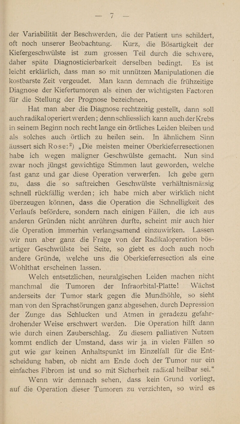 / der Variabilität der Beschwerden, die der Patient uns schildert, oft noch unserer Beobachtung. Kurz, die Bösartigkeit der Kiefergeschwülste ist zum grossen Teil durch die schwere, daher späte Diagnosticierbarkeit derselben bedingt. Es ist leicht erklärlich, dass man so mit unnützen Manipulationen die kostbarste Zeit vergeudet. Man kann demnach die frühzeitige Diagnose der Kiefertumoren als einen der wichtigsten Factoren für die Stellung der Prognose bezeichnen. Hat man aber die Diagnose rechtzeitig gestellt, dann soll auch radikal operiert werden; denn schliesslich kann auch der Krebs in seinem Beginn noch recht lange ein örtliches Leiden bleiben und als solches auch örtlich zu heilen sein. In ähnlichem Sinn äussert sich Rose:2) „Die meisten meiner Oberkieferresectionen habe ich wegen maligner Geschwülste gemacht. Nun sind zwar noch jüngst gewichtige Stimmen laut geworden, welche fast ganz und gar diese Operation verwerfen. Ich gebe gern * zu, dass die so saftreichen Geschwülste verhältnismässig schnell rückfällig werden; ich habe mich aber wirklich nicht überzeugen können, dass die Operation die Schnelligkeit des Verlaufs befördere, sondern nach einigen Fällen, die ich aus anderen Gründen nicht anrühren durfte, scheint mir auch hier die Operation immerhin verlangsamend einzuwirken. Lassen wir nun aber ganz die Frage von der Radikaloperation bös¬ artiger Geschwülste bei Seite, so giebt es doch auch noch andere Gründe, welche uns die Oberkieferresection als eine Wohlthat erscheinen lassen. Welch entsetzlichen, neuralgischen Leiden machen nicht manchmal die Tumoren der Infraorbital-Platte! Wächst anderseits der Tumor stark gegen die Mundhöhle, so sieht man von den Sprachstörungen ganz abgesehen, durch Depression der Zunge das Schlucken und Atmen in geradezu gefahr¬ drohender Weise erschwert werden. Die Operation hilft dann wie durch einen Zauberschlag. Zu diesem palliativen Nutzen kommt endlich der Umstand, dass wir ja in vielen Fällen so gut wie gar keinen Anhaltspunkt im Einzelfall für die Ent¬ scheidung haben, ob nicht am Ende doch der Tumor nur ein einfaches Fibrom ist und so mit Sicherheit radikal heilbar sei.“ Wenn wir demnach sehen, dass kein Grund vorliegt, auf die Operation dieser Tumoren zu verzichten, so wird es