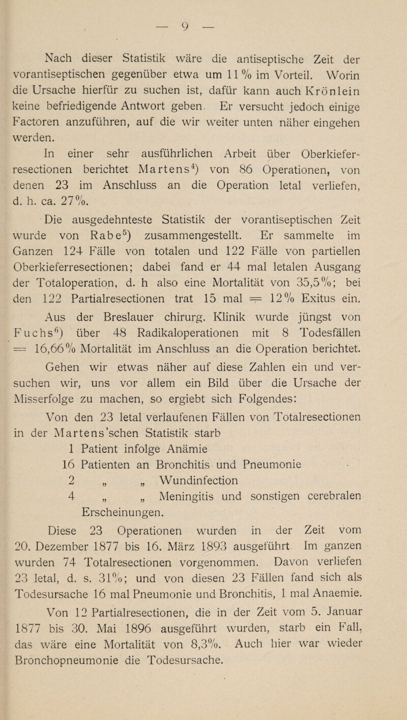 Nach dieser Statistik wäre die antiseptische Zeit der vorantiseptischen gegenüber etwa um 11 % im Vorteil. Worin die Ursache hierfür zu suchen ist, dafür kann auch Krönlein keine befriedigende Antwort geben. Er versucht jedoch einige Factoren anzuführen, auf die wir weiter unten näher eingehen werden. In einer sehr ausführlichen Arbeit über Oberkiefer- resectionen berichtet Martens4) von 86 Operationen, von denen 23 im Anschluss an die Operation letal verliefen, d. h. ca. 27%. Die ausgedehnteste Statistik der vorantiseptischen Zeit wurde von Rabe5) zusammengestellt. Er sammelte im Ganzen 124 Fälle von totalen und 122 Fälle von partiellen Oberkieferresectionen; dabei fand er 44 mal letalen Ausgang der Totaloperation, d. h also eine Mortalität von 35,5%; bei den 122 Partialresectionen trat 15 mal === 12% Exitus ein. Aus der Breslauer Chirurg. Klinik wurde jüngst von Fuchs6) über 48 Radikaloperationen mit 8 Todesfällen = 16,66 % Mortalität im Anschluss an die Operation berichtet. Gehen wir etwas näher auf diese Zahlen ein und ver¬ suchen wir, uns vor allem ein Bild über die Ursache der Misserfolge zu machen, so ergiebt sich Folgendes: Von den 23 letal verlaufenen Fällen von Totalresectionen in der Martens’schen Statistik starb 1 Patient infolge Anämie 16 Patienten an Bronchitis und Pneumonie 2 „ „ Wundinfection 4 „ „ Meningitis und sonstigen cerebralen Erscheinungen. Diese 23 Operationen wurden in der Zeit vom 20. Dezember 1877 bis 16. März 1893 ausgeführt. Im ganzen wurden 74 Totalresectionen vorgenommen. Davon verliefen 23 letal, d. s. 31%; und von diesen 23 Fällen fand sich als Todesursache 16 mal Pneumonie und Bronchitis, 1 mal Anaemie. Von 12 Partialresectionen, die in der Zeit vom 5. Januar 1877 bis 30. Mai 1896 ausgeführt wurden, starb ein Fall, das wäre eine Mortalität von 8,3%. Auch hier war wieder Bronchopneumonie die Todesursache.