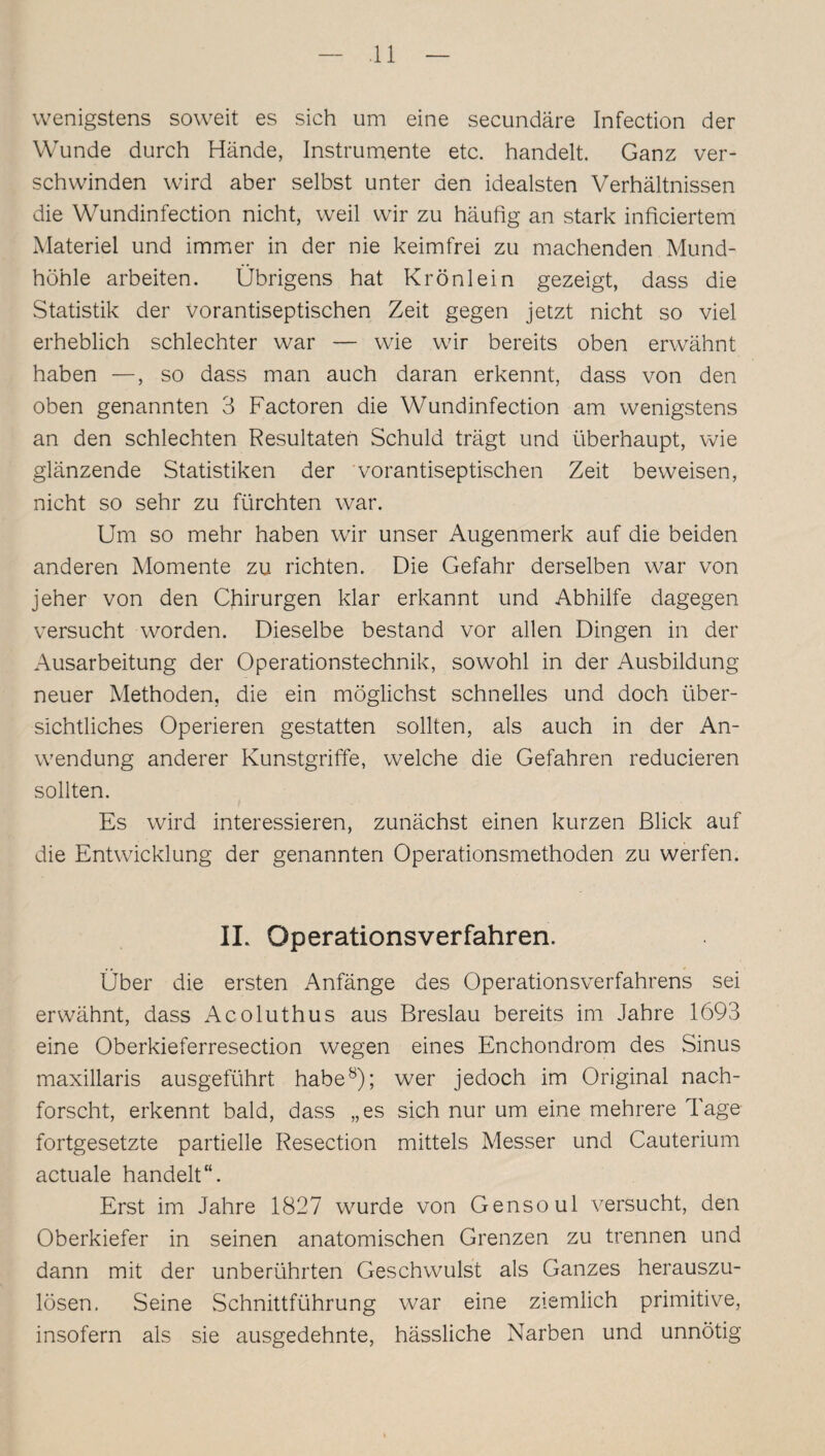 wenigstens soweit es sich um eine secundäre Infection der Wunde durch Hände, Instrumente etc. handelt. Ganz ver¬ schwinden wird aber selbst unter den idealsten Verhältnissen die Wundinfection nicht, weil wir zu häufig an stark inficiertem Materiel und immer in der nie keimfrei zu machenden Mund¬ höhle arbeiten. Übrigens hat Krönlein gezeigt, dass die Statistik der vorantiseptischen Zeit gegen jetzt nicht so viel erheblich schlechter war — wie wir bereits oben erwähnt haben —, so dass man auch daran erkennt, dass von den oben genannten 3 Factoren die Wundinfection am wenigstens an den schlechten Resultaten Schuld trägt und überhaupt, wie glänzende Statistiken der vorantiseptischen Zeit beweisen, nicht so sehr zu fürchten war. Um so mehr haben wir unser Augenmerk auf die beiden anderen Momente zu richten. Die Gefahr derselben war von jeher von den Chirurgen klar erkannt und Abhilfe dagegen versucht worden. Dieselbe bestand vor allen Dingen in der Ausarbeitung der Operationstechnik, sowohl in der Ausbildung neuer Methoden, die ein möglichst schnelles und doch über¬ sichtliches Operieren gestatten sollten, als auch in der An¬ wendung anderer Kunstgriffe, welche die Gefahren reducieren sollten. Es wird interessieren, zunächst einen kurzen Blick auf die Entwicklung der genannten Operationsmethoden zu werfen. IL Operationsverfahren. Über die ersten Anfänge des Operationsverfahrens sei erwähnt, dass Acoluthus aus Breslau bereits im Jahre 1693 eine Oberkieferresection wegen eines Enchondrom des Sinus maxillaris ausgeführt habe8); wer jedoch im Original nach¬ forscht, erkennt bald, dass „es sich nur um eine mehrere Tage fortgesetzte partielle Resection mittels Messer und Cauterium actuale handelt“. Erst im Jahre 1827 wurde von Gensoul versucht, den Oberkiefer in seinen anatomischen Grenzen zu trennen und dann mit der unberührten Geschwulst als Ganzes herauszu¬ lösen. Seine Schnittführung war eine ziemlich primitive, insofern als sie ausgedehnte, hässliche Narben und unnötig