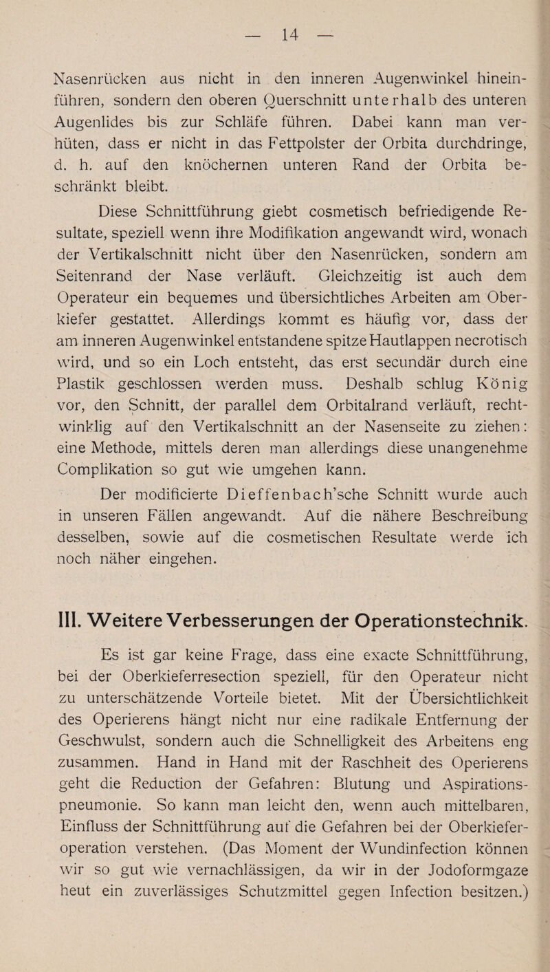 Nasenrücken aus nicht in den inneren Augenwinkel hinein¬ führen, sondern den oberen Ouerschnitt unterhalb des unteren Augenlides bis zur Schläfe führen. Dabei kann man ver¬ hüten, dass er nicht in das Fettpolster der Orbita durchdringe, d. h. auf den knöchernen unteren Rand der Orbita be¬ schränkt bleibt. Diese Schnittführung giebt cosmetisch befriedigende Re¬ sultate, speziell wenn ihre Modifikation angewandt wird, wonach der Vertikalschnitt nicht über den Nasenrücken, sondern am Seitenrand der Nase verläuft. Gleichzeitig ist auch dem Operateur ein bequemes und übersichtliches Arbeiten am Ober¬ kiefer gestattet. Allerdings kommt es häufig vor, dass der am inneren Augenwinkel entstandene spitze Hautlappen necrotisch wird, und so ein Loch entsteht, das erst secundär durch eine Plastik geschlossen werden muss. Deshalb schlug König vor, den .Schnitt, der parallel dem Orbitalrand verläuft, recht¬ winklig auf den Vertikalschnitt an der Nasenseite zu ziehen: eine Methode, mittels deren man allerdings diese unangenehme Complikation so gut wie umgehen kann. Der modificierte Dieffenbach’sche Schnitt wurde auch in unseren Fällen angewandt. Auf die nähere Beschreibung desselben, sowie auf die cosmetischen Resultate werde ich noch näher eingehen. III. Weitere Verbesserungen der Operationstechnik. Es ist gar keine Frage, dass eine exacte Schnittführung, bei der Oberkieferresection speziell, für den Operateur nicht zu unterschätzende Vorteile bietet. Mit der Übersichtlichkeit des Operierens hängt nicht nur eine radikale Entfernung der Geschwulst, sondern auch die Schnelligkeit des Arbeitens eng zusammen. Hand in Hand mit der Raschheit des Operierens geht die Reduction der Gefahren: Blutung und Aspirations¬ pneumonie. So kann man leicht den, wenn auch mittelbaren, Einfluss der Schnittführung auf die Gefahren bei der Oberkiefer¬ operation verstehen. (Das Moment der Wundinfection können wir so gut wie vernachlässigen, da wir in der Jodoformgaze heut ein zuverlässiges Schutzmittel gegen Infection besitzen.)