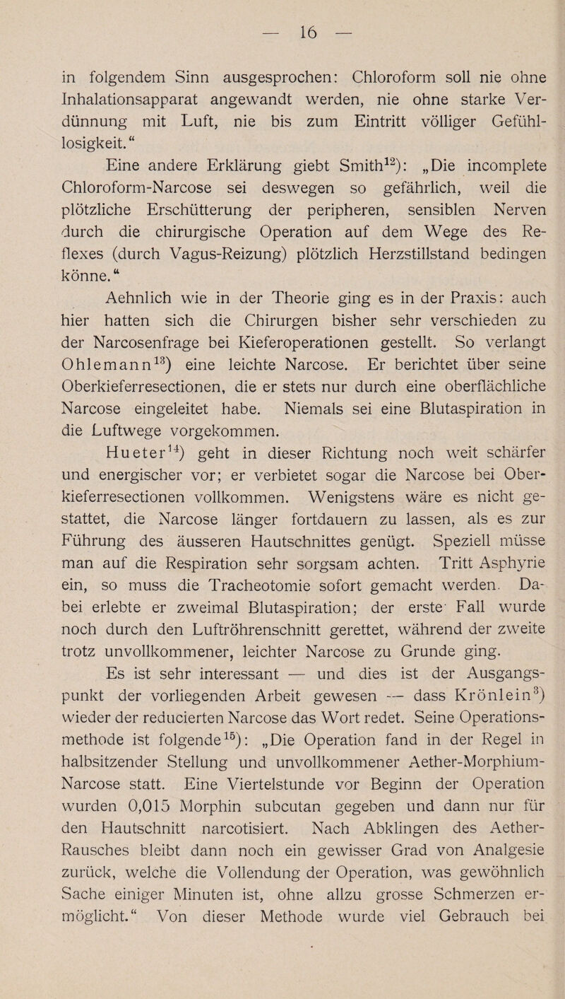 in folgendem Sinn ausgesprochen: Chloroform soll nie ohne Inhalationsapparat angewandt werden, nie ohne starke Ver¬ dünnung mit Luft, nie bis zum Eintritt völliger Gefühl¬ losigkeit. “ Eine andere Erklärung giebt Smith12): „Die incomplete Chloroform-Narcose sei deswegen so gefährlich, weil die plötzliche Erschütterung der peripheren, sensiblen Nerven durch die chirurgische Operation auf dem Wege des Re¬ flexes (durch Vagus-Reizung) plötzlich Herzstillstand bedingen könne.44 Aehnlich wie in der Theorie ging es in der Praxis: auch hier hatten sich die Chirurgen bisher sehr verschieden zu der Narcosenfrage bei Kieferoperationen gestellt. So verlangt Ohle mann13) eine leichte Narcose. Er berichtet über seine Oberkieferresectionen, die er stets nur durch eine oberflächliche Narcose eingeleitet habe. Niemals sei eine Blutaspiration in die Luftwege vorgekommen. Hueter14) geht in dieser Richtung noch weit schärfer und energischer vor; er verbietet sogar die Narcose bei Ober¬ kieferresectionen vollkommen. Wenigstens wäre es nicht ge¬ stattet, die Narcose länger fortdauern zu lassen, als es zur Führung des äusseren Hautschnittes genügt. Speziell müsse man auf die Respiration sehr sorgsam achten. Tritt Asphyrie ein, so muss die Tracheotomie sofort gemacht werden. Da¬ bei erlebte er zweimal Blutaspiration; der erste' Fall wurde noch durch den Luftröhrenschnitt gerettet, während der zweite trotz unvollkommener, leichter Narcose zu Grunde ging. Es ist sehr interessant — und dies ist der Ausgangs¬ punkt der vorliegenden Arbeit gewesen — dass Krönlein3) wieder der reducierten Narcose das Wort redet. Seine Operations¬ methode ist folgende15): „Die Operation fand in der Regel in halbsitzender Stellung und unvollkommener Aether-Morphium- Narcose statt. Eine Viertelstunde vor Beginn der Operation wurden 0,015 Morphin subcutan gegeben und dann nur für den Hautschnitt narcotisiert. Nach Abklingen des Aether- Rausches bleibt dann noch ein gewisser Grad von Analgesie zurück, welche die Vollendung der Operation, was gewöhnlich Sache einiger Minuten ist, ohne allzu grosse Schmerzen er¬ möglicht.“ Von dieser Methode wurde viel Gebrauch bei