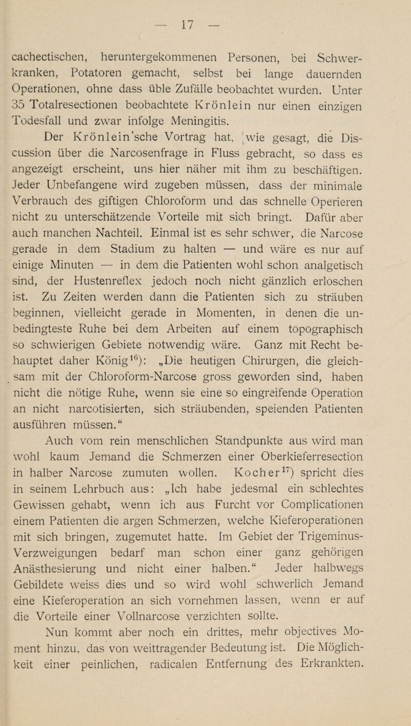 cachectischen, heruntergekommenen Personen, bei Schwer¬ kranken, Potatoren gemacht, selbst bei lange dauernden Operationen, ohne dass üble Zufälle beobachtet wurden. Unter 35 Totalresectionen beobachtete Krönlein nur einen einzigen Todesfall und zwar infolge Meningitis. Der Krönlein’sche Vortrag hat, wie gesagt, die Dis- cussion über die Narcosenfrage in Fluss gebracht, so dass es angezeigt erscheint, uns hier näher mit ihm zu beschäftigen. Jeder Unbefangene wird zugeben müssen, dass der minimale Verbrauch des giftigen Chloroform und das schnelle Operieren nicht zu unterschätzende Vorteile mit sich bringt. Dafür aber auch manchen Nachteil. Einmal ist es sehr schwer, die Narcose gerade in dem Stadium zu halten — und wäre es nur auf einige Minuten — in dem die Patienten wohl schon analgetisch sind, der Hustenreflex jedoch noch nicht gänzlich erloschen ist. Zu Zeiten werden dann die Patienten sich zu sträuben beginnen, vielleicht gerade in Momenten, in denen die un¬ bedingteste Ruhe bei dem Arbeiten auf einem topographisch so schwierigen Gebiete notwendig wäre. Ganz mit Recht be¬ hauptet daher König16): „Die heutigen Chirurgen, die gleich¬ sam mit der Chloroform-Narcose gross geworden sind, haben nicht die nötige Ruhe, wenn sie eine so eingreifende Operation an nicht narcotisierten, sich sträubenden, speienden Patienten ausführen müssen.“ Auch vom rein menschlichen Standpunkte aus wird man wohl kaum Jemand die .Schmerzen einer Oberkieferresection in halber Narcose zumuten wollen. Kocher17) spricht dies in seinem Lehrbuch aus: „Ich habe jedesmal ein schlechtes Gewissen gehabt, wenn ich aus Furcht vor Complicationen einem Patienten die argen Schmerzen, welche Kieferoperationen mit sich bringen, zugemutet hatte. Im Gebiet der Trigeminus- Verzweigungen bedarf man schon einer ganz gehörigen Anästhesierung und nicht einer halben.“ Jeder halbwegs Gebildete weiss dies und so wird wohl schwerlich Jemand eine Kieferoperation an sich vornehmen lassen, wenn er auf die Vorteile einer Vollnarcose verzichten sollte. Nun kommt aber noch ein drittes, mehr objectives Mo¬ ment hinzu, das von weittragender Bedeutung ist. Die Möglich¬ keit einer peinlichen, radicalen Entfernung des Erkrankten.