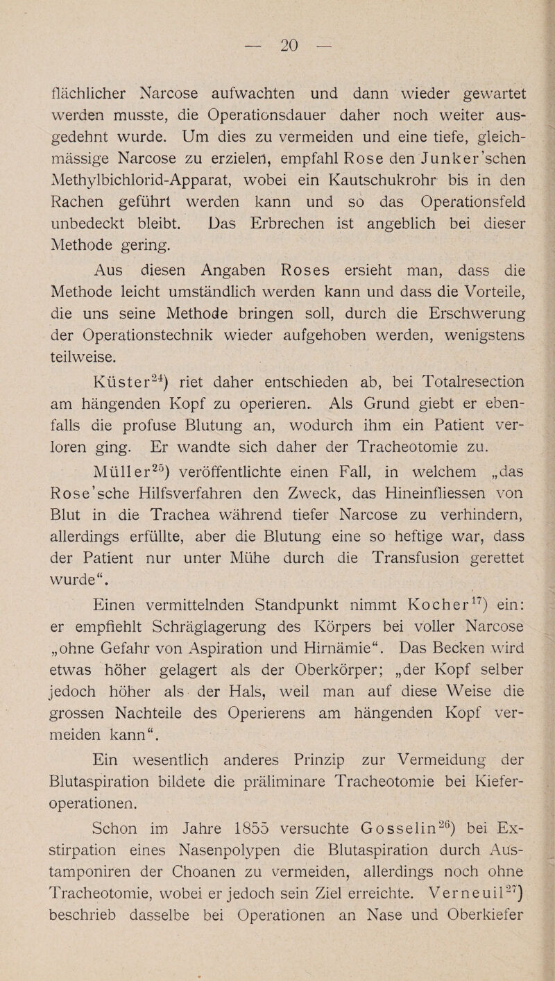 flächlicher Narcose aufwachten und dann wieder gewartet werden musste, die Operationsdauer daher noch weiter aus¬ gedehnt wurde. Um dies zu vermeiden und eine tiefe, gleich- mässige Narcose zu erzielen, empfahl Rose den Junker’schen Methylbichlorid-Apparat, wobei ein Kautschukrohr bis in den Rachen geführt werden kann und so das Operationsfeld unbedeckt bleibt. Das Erbrechen ist angeblich bei dieser Methode gering. Aus diesen Angaben Roses ersieht man, dass die Methode leicht umständlich werden kann und dass die Vorteile, die uns seine Methode bringen soll, durch die Erschwerung der Operationstechnik wieder aufgehoben werden, wenigstens teilweise. Küster24) riet daher entschieden ab, bei Totalresection am hängenden Kopf zu operieren. Als Grund giebt er eben¬ falls die profuse Blutung an, wodurch ihm ein Patient ver¬ loren ging. Er wandte sich daher der Tracheotomie zu. Müller25) veröffentlichte einen Fall, in welchem „das Rose’sehe Hilfsverfahren den Zweck, das Hineinfliessen von Blut in die Trachea während tiefer Narcose zu verhindern, allerdings erfüllte, aber die Blutung eine so heftige war, dass der Patient nur unter Mühe durch die Transfusion gerettet wurde“. Einen vermittelnden Standpunkt nimmt Kocher17) ein: er empfiehlt Schräglagerung des Körpers bei voller Narcose „ohne Gefahr von Aspiration und Hirnämie“. Das Becken wird etwas höher gelagert als der Oberkörper; „der Kopf selber jedoch höher als der Hals, weil man auf diese Weise die grossen Nachteile des Operierens am hängenden Kopf ver¬ meiden kann“. Ein wesentlich anderes Prinzip zur Vermeidung der Blutaspiration bildete die präliminare Tracheotomie bei Kiefer¬ operationen. Schon im Jahre 1855 versuchte Gosselin26) bei Ex¬ stirpation eines Nasenpolypen die Blutaspiration durch Aus- tamponiren der Choanen zu vermeiden, allerdings noch ohne Tracheotomie, wobei er jedoch sein Ziel erreichte. Verneuil27) beschrieb dasselbe bei Operationen an Nase und Oberkiefer