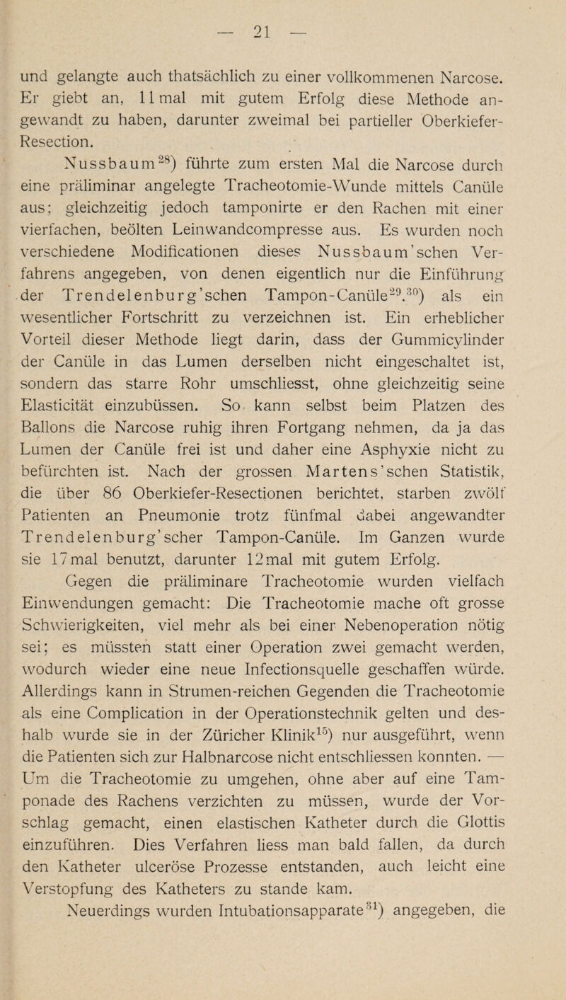 und gelangte auch thatsächlich zu einer vollkommenen Narcose. Er giebt an, 11 mal mit gutem Erfolg diese Methode an¬ gewandt zu haben, darunter zweimal bei partieller Oberkiefer- Resection. Nussbaum28) führte zum ersten Mal die Narcose durch eine präliminar angelegte Tracheotomie-Wunde mittels Canüle aus; gleichzeitig jedoch tamponirte er den Rachen mit einer vierfachen, beölten Leinwandcompresse aus. Es wurden noch verschiedene Modificationen dieses Nussbaum’sehen Ver¬ fahrens angegeben, von denen eigentlich nur die Einführung der Trendel enburg’sehen Tampon-Canüle29.80) als ein wesentlicher Fortschritt zu verzeichnen ist. Ein erheblicher Vorteil dieser Methode liegt darin, dass der Gummicylinder der Canüle in das Lumen derselben nicht eingeschaltet ist, sondern das starre Rohr umschliesst, ohne gleichzeitig seine Elasticität einzubüssen. So kann selbst beim Platzen des Ballons die Narcose ruhig ihren Fortgang nehmen, da ja das Lumen der Canüle frei ist und daher eine Asphyxie nicht zu befürchten ist. Nach der grossen Martens’sehen Statistik, die über 86 Oberkiefer-Resectionen berichtet, starben zwölf Patienten an Pneumonie trotz fünfmal dabei angewandter Tr endeten bürg’scher Tampon-Canüle. Im Ganzen wurde sie 17 mal benutzt, darunter 12 mal mit gutem Erfolg. Gegen die präliminare Tracheotomie wurden vielfach Einwendungen gemacht: Die Tracheotomie mache oft grosse Schwierigkeiten, viel mehr als bei einer Nebenoperation nötig sei; es müssten statt einer Operation zwei gemacht werden, wodurch wieder eine neue Infectionsquelle geschaffen würde. Allerdings kann in Strumen-reichen Gegenden die Tracheotomie als eine Complication in der Operationstechnik gelten und des¬ halb wurde sie in der Züricher Klinik15) nur ausgeführt, wenn die Patienten sich zur Halbnarcose nicht entschlossen konnten. — Um die Tracheotomie zu umgehen, ohne aber auf eine Tam¬ ponade des Rachens verzichten zu müssen, wurde der Vor¬ schlag gemacht, einen elastischen Katheter durch die Glottis einzuführen. Dies Verfahren liess man bald fallen, da durch den Katheter ulceröse Prozesse entstanden, auch leicht eine Verstopfung des Katheters zu stände kam. Neuerdings wurden Intubationsapparate81) angegeben, die