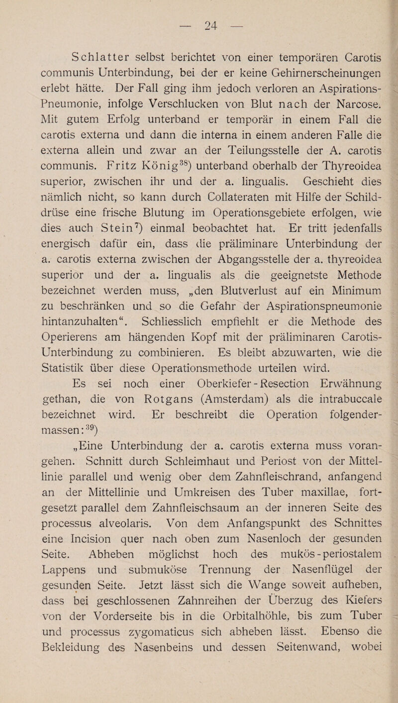 Schiatter selbst berichtet von einer temporären Carotis communis Unterbindung, bei der er keine Gehirnerscheinungen erlebt hätte. Der Fall ging ihm jedoch verloren an Aspirations- Pneumonie, infolge Verschlucken von Blut nach der Narcose. Mit gutem Erfolg unterband er temporär in einem Fall die carotis externa und dann die interna in einem anderen Falle die externa allein und zwar an der Teilungsstelle der A. carotis communis. Fritz König38) unterband oberhalb der Thyreoidea superior, zwischen ihr und der a. lingualis. Geschieht dies nämlich nicht, so kann durch Collateraten mit Hilfe der Schild¬ drüse eine frische Blutung im Operationsgebiete erfolgen, wie dies auch Stein7) einmal beobachtet hat. Er tritt jedenfalls energisch dafür ein, dass die präliminare Unterbindung der a. carotis externa zwischen der Abgangsstelle der a. thyreoidea superior und der a. lingualis als die geeignetste Methode bezeichnet werden muss, „den Blutverlust auf ein Minimum zu beschränken und so die Gefahr der Aspirationspneumonie hintanzuhalten“. Schliesslich empfiehlt er die Methode des Operierens am hängenden Kopf mit der präliminaren Carotis- Unterbindung zu combinieren. Es bleibt abzuwarten, wie die Statistik über diese Operationsmethode urteilen wird. Es sei noch einer Oberkiefer - Resection Erwähnung gethan, die von Rotgans (Amsterdam) als die intrabuccale bezeichnet wird. Er beschreibt die Operation folgender- massen:39) „Eine Unterbindung der a. carotis externa muss voran¬ gehen. Schnitt durch Schleimhaut und Periost von der Mittel¬ linie parallel und wenig ober dem Zahnfleischrand, anfangend an der Mittellinie und Umkreisen des Tuber maxillae, fort¬ gesetzt parallel dem Zahnfleischsaum an der inneren Seite des processus alveolaris. Von dem Anfangspunkt des Schnittes eine Incision quer nach oben zum Nasenloch der gesunden Seite. Abheben möglichst hoch des mukös-periostalem Lappens und submuköse Trennung der Nasenflügel der gesunden Seite. Jetzt lässt sich die Wange soweit aufheben, dass bei geschlossenen Zahnreihen der Überzug des Kiefers von der Vorderseite bis in die Orbitalhöhle, bis zum Tuber und processus zygomaticus sich abheben lässt. Ebenso die Bekleidung des Nasenbeins und dessen Seitenwand, wobei