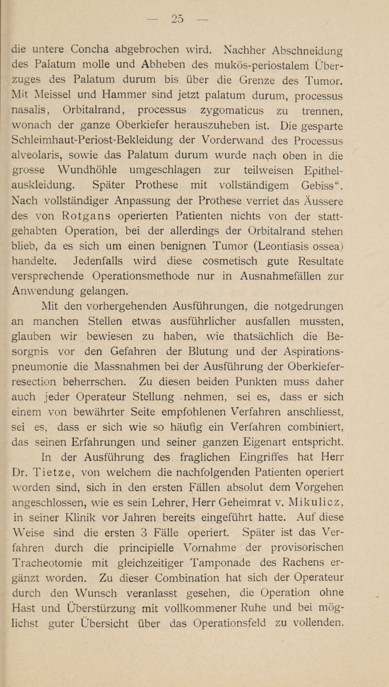 die untere Concha abgebrochen wird. Nachher Abschneidung des Palatum molle und Abheben des mukös-periostalem Über¬ zuges des Palatum durum bis über die Grenze des Tumor. Mit Meissei und Hammer sind jetzt palatum durum, processus nasalis, Orbitalrand, processus zygomaticus zu trennen, wonach der ganze Oberkiefer herauszuheben ist. Die gesparte Schleimhaut-Periost-Bekleidung der Vorderwand des Processus alveolaris, sowie das Palatum durum wurde nach oben in die grosse Wundhöhle umgeschlagen zur teilweisen Epithel¬ auskleidung. Später Prothese mit vollständigem Gebiss“. Nach vollständiger Anpassung der Prothese verriet das Äussere des von Rotgans operierten Patienten nichts von der statt¬ gehabten Operation, bei der allerdings der Orbitalrand stehen blieb, da es sich um einen benignen Tumor (Leontiasis ossea) handelte. Jedenfalls wird diese cosmetisch gute Resultate versprechende Operationsmethode nur in Ausnahmefällen zur Anwendung gelangen. Mit den vorhergehenden Ausführungen, die notgedrungen an manchen Stellen etwas ausführlicher ausfallen mussten, glauben wir bewiesen zu haben, wie thatsächlich die Be¬ sorgnis vor den Gefahren der Blutung und der Aspirations¬ pneumonie die Massnahmen bei der Ausführung der Oberkiefer- resection beherrschen. Zu diesen beiden Punkten muss daher auch jeder Operateur Stellung nehmen, sei es, dass er sich einem von bewährter Seite empfohlenen Verfahren anschliesst, sei es, dass er sich wie so häufig ein Verfahren combiniert, das seinen Erfahrungen und seiner ganzen Eigenart entspricht. In der Ausführung des fraglichen Eingriffes hat Herr Dr. Tietze, von welchem die nachfolgenden Patienten operiert worden sind, sich in den ersten Fällen absolut dem Vorgehen angeschlossen, wie es sein Lehrer, Herr Geheimrat v. Mikulicz, in seiner Klinik vor Jahren bereits eingeführt hatte. Auf diese Weise sind die ersten 3 Fälle operiert. Später ist das Ver¬ fahren durch die principielle Vornahme der provisorischen Tracheotomie mit gleichzeitiger Tamponade des Rachens er¬ gänzt worden. Zu dieser Combination hat sich der Operateur durch den Wunsch veranlasst gesehen, die Operation ohne Hast und Überstürzung mit vollkommener Ruhe und bei mög¬ lichst guter Übersicht über das Operationsfeld zu vollenden.