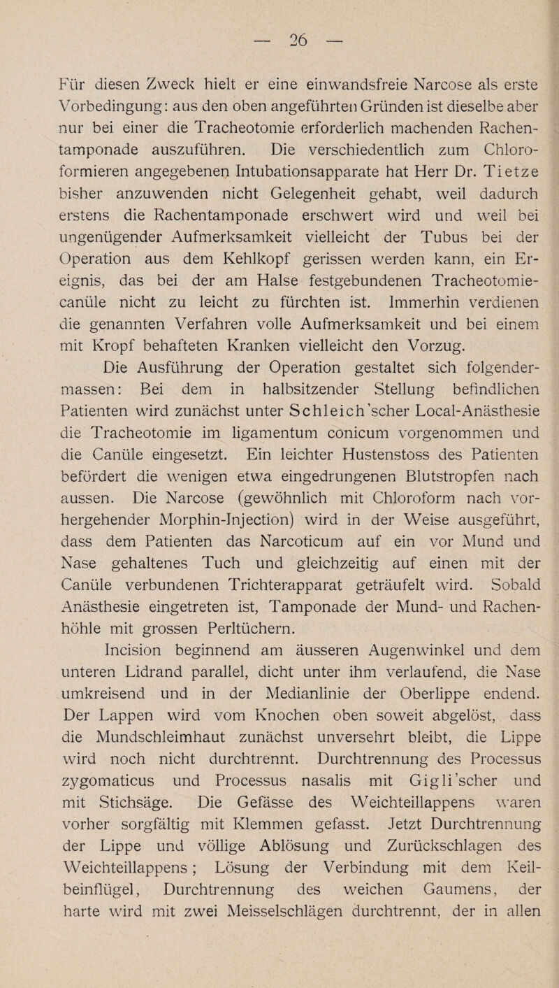 Für diesen Zweck hielt er eine ein wandsfreie Narcose als erste Vorbedingung: aus den oben angeführten Gründen ist dieselbe aber nur bei einer die Tracheotomie erforderlich machenden Rachen¬ tamponade auszuführen. Die verschiedentlich zum Chloro¬ formieren angegebenen Intubationsapparate hat Herr Dr. Tietze bisher anzuwenden nicht Gelegenheit gehabt, weil dadurch erstens die Rachentamponade erschwert wird und weil bei ungenügender Aufmerksamkeit vielleicht der Tubus bei der Operation aus dem Kehlkopf gerissen werden kann, ein Er¬ eignis, das bei der am Halse festgebundenen Tracheotomie- canüle nicht zu leicht zu fürchten ist. Immerhin verdienen die genannten Verfahren volle Aufmerksamkeit und bei einem mit Kropf behafteten Kranken vielleicht den Vorzug. Die Ausführung der Operation gestaltet sich folgender- massen: Bei dem in halbsitzender Stellung befindlichen Patienten wird zunächst unter Schleich’scher Local-Anästhesie die Tracheotomie im ligamentum conicum vorgenommen und die Canüle eingesetzt. Ein leichter Hustenstoss des Patienten befördert die wenigen etwa eingedrungenen Blutstropfen nach aussen. Die Narcose (gewöhnlich mit Chloroform nach vor¬ hergehender Morphin-Injection) wird in der Weise ausgeführt, dass dem Patienten das Narcoticum auf ein vor Mund und Nase gehaltenes Tuch und gleichzeitig auf einen mit der Canüle verbundenen Trichterapparat geträufelt wird. Sobald Anästhesie eingetreten ist, Tamponade der Mund- und Rachen¬ höhle mit grossen Perltüchern. Incision beginnend am äusseren Augenwinkel und dem unteren Lidrand parallel, dicht unter ihm verlaufend, die Nase umkreisend und in der Medianlinie der Oberlippe endend. Der Lappen wird vom Knochen oben soweit abgelöst, dass die Mundschleimhaut zunächst unversehrt bleibt, die Lippe wird noch nicht durchtrennt. Durchtrennung des Processus zygornaticus und Processus nasalis mit Gigli’scher und mit Stichsäge. Die Gefässe des Weichteillappens waren vorher sorgfältig mit Klemmen gefasst. Jetzt Durchtrennung der Lippe und völlige Ablösung und Zurückschlagen des Weichteillappens; Lösung der Verbindung mit dem Keil¬ beinflügel, Durchtrennung des weichen Gaumens, der harte wird mit zwei Meisseischlägen durchtrennt, der in allen