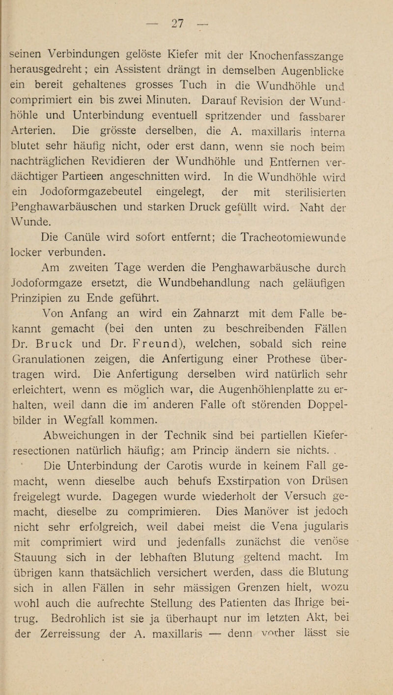 seinen Verbindungen gelöste Kiefer mit der Knochenfasszange herausgedreht; ein Assistent drängt in demselben Augenblicke ein bereit gehaltenes grosses Tuch in die Wundhöhle und comprimiert ein bis zwei Minuten. Darauf Revision der Wund¬ höhle und Unterbindung eventuell spritzender und fassbarer Arterien. Die grösste derselben, die A. maxillaris interna blutet sehr häufig nicht, oder erst dann, wenn sie noch beim nachträglichen Revidieren der Wundhöhle und JEntfernen ver¬ dächtiger Partieen angeschnitten wird. In die Wundhöhle wird ein Jodoformgazebeutel eingelegt, der mit sterilisierten Penghawarbäuschen und starken Druck gefüllt wird. Naht der Wunde. Die Canüle wird sofort entfernt; die Tracheotomiewunde locker verbunden. Am zweiten Tage werden die Penghawarbäusche durch Jodoformgaze ersetzt, die Wundbehandlung nach geläufigen Prinzipien zu Ende geführt. Von Anfang an wird ein Zahnarzt mit dem Falle be¬ kannt gemacht (bei den unten zu beschreibenden Fällen Dr. Bruck und Dr. Freund), welchen, sobald sich reine Granulationen zeigen, die Anfertigung einer Prothese über¬ tragen wird. Die Anfertigung derselben wird natürlich sehr erleichtert, wenn es möglich war, die Augenhöhlenplatte zu er¬ halten, weil dann die im anderen Falle oft störenden Doppel¬ bilder in Wegfall kommen. Abweichungen in der Technik sind bei partiellen Kiefer- resectionen natürlich häufig; am Princip ändern sie nichts. . Die Unterbindung der Carotis wurde in keinem Fall ge¬ macht, wenn dieselbe auch behufs Exstirpation von Drüsen freigelegt wurde. Dagegen wurde wiederholt der Versuch ge¬ macht, dieselbe zu comprimieren. Dies Manöver ist jedoch nicht sehr erfolgreich, weil dabei meist die Vena jugularis mit comprimiert wird und jedenfalls zunächst die venöse Stauung sich in der lebhaften Blutung geltend macht. Im übrigen kann thatsächlich versichert werden, dass die Blutung sich in allen Fällen in sehr mässigen Grenzen hielt, wozu wohl auch die aufrechte Stellung des Patienten das Ihrige bei¬ trug. Bedrohlich ist sie ja überhaupt nur im letzten Akt, bei der Zerreissung der A. maxillaris — denn vorher lässt sie