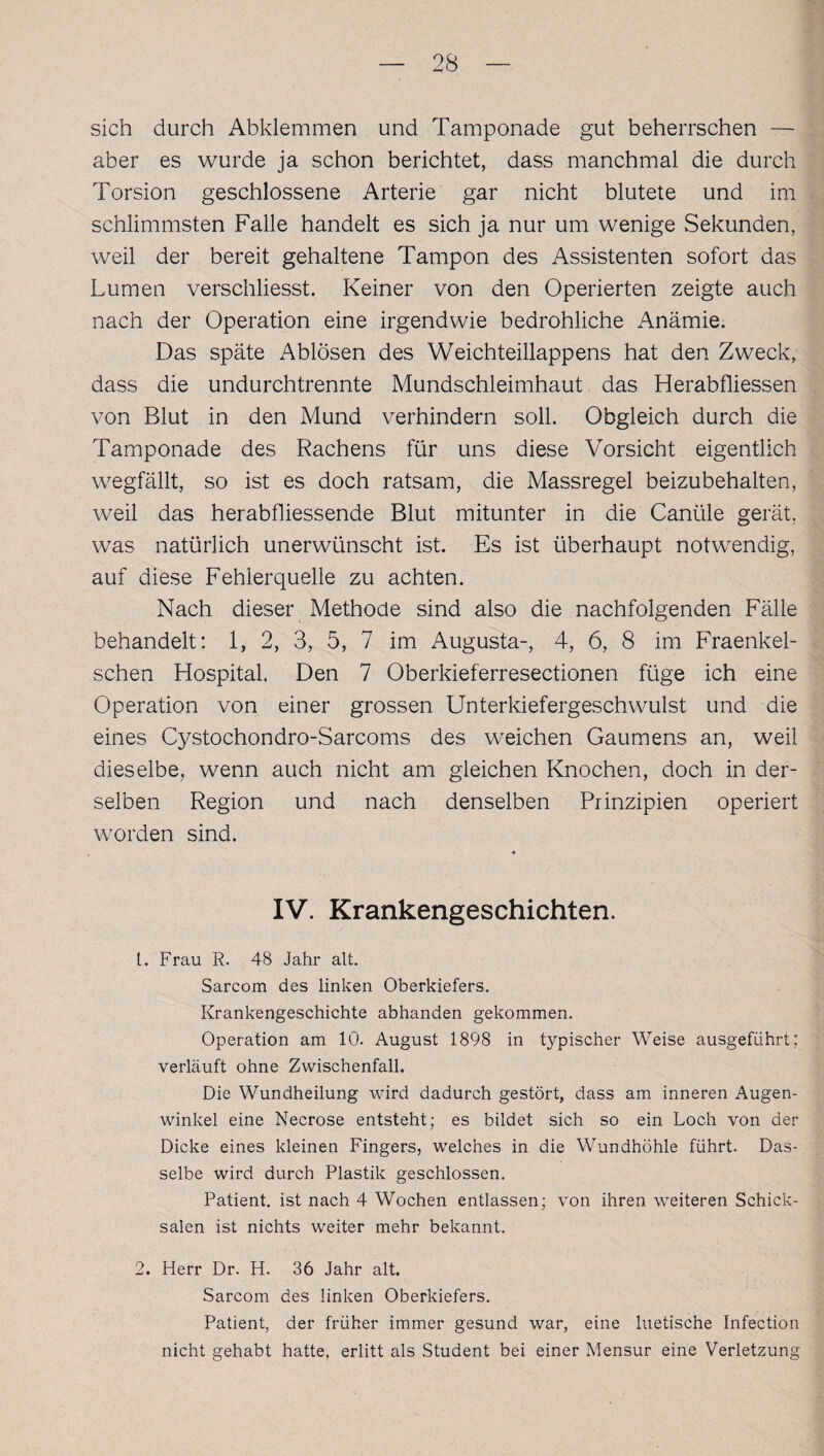 sich durch Abklemmen und Tamponade gut beherrschen — aber es wurde ja schon berichtet, dass manchmal die durch Torsion geschlossene Arterie gar nicht blutete und im schlimmsten Falle handelt es sich ja nur um wenige Sekunden, weil der bereit gehaltene Tampon des Assistenten sofort das Lumen verschliesst. Keiner von den Operierten zeigte auch nach der Operation eine irgendwie bedrohliche Anämie. Das späte Ablösen des Weichteillappens hat den Zweck, dass die undurchtrennte Mundschleimhaut das Herabfliessen von Blut in den Mund verhindern soll. Obgleich durch die Tamponade des Rachens für uns diese Vorsicht eigentlich wegfällt, so ist es doch ratsam, die Massregel beizubehalten, weil das herabfliessende Blut mitunter in die Canüle gerät, was natürlich unerwünscht ist. Es ist überhaupt notwendig, auf diese Fehlerquelle zu achten. Nach dieser Methode sind also die nachfolgenden Fälle behandelt: 1, 2, 3, 5, 7 im Augusta-, 4, 6, 8 im Fraenkel- schen Hospital. Den 7 Oberkieferresectionen füge ich eine Operation von einer grossen Unterkiefergeschwulst und die eines Cystochondro-Sarcoms des weichen Gaumens an, weil dieselbe, wenn auch nicht am gleichen Knochen, doch in der¬ selben Region und nach denselben Prinzipien operiert worden sind. IV. Krankengeschichten. L Frau R. 48 Jahr alt. Sarcom des linken Oberkiefers. Krankengeschichte abhanden gekommen. Operation am 10. August 1898 in typischer Weise ausgefiihrt; verläuft ohne Zwischenfall, Die Wundheilung wird dadurch gestört, dass am inneren Augen¬ winkel eine Necrose entsteht; es bildet sich so ein Loch von der Dicke eines kleinen Fingers, welches in die Wundhöhle führt. Das¬ selbe wird durch Plastik geschlossen. Patient, ist nach 4 Wochen entlassen; von ihren weiteren Schick¬ salen ist nichts weiter mehr bekannt. 2. Herr Dr. H. 36 Jahr alt. Sarcom des linken Oberkiefers. Patient, der früher immer gesund war, eine luetische Infection nicht gehabt hatte, erlitt als Student bei einer Mensur eine Verletzung