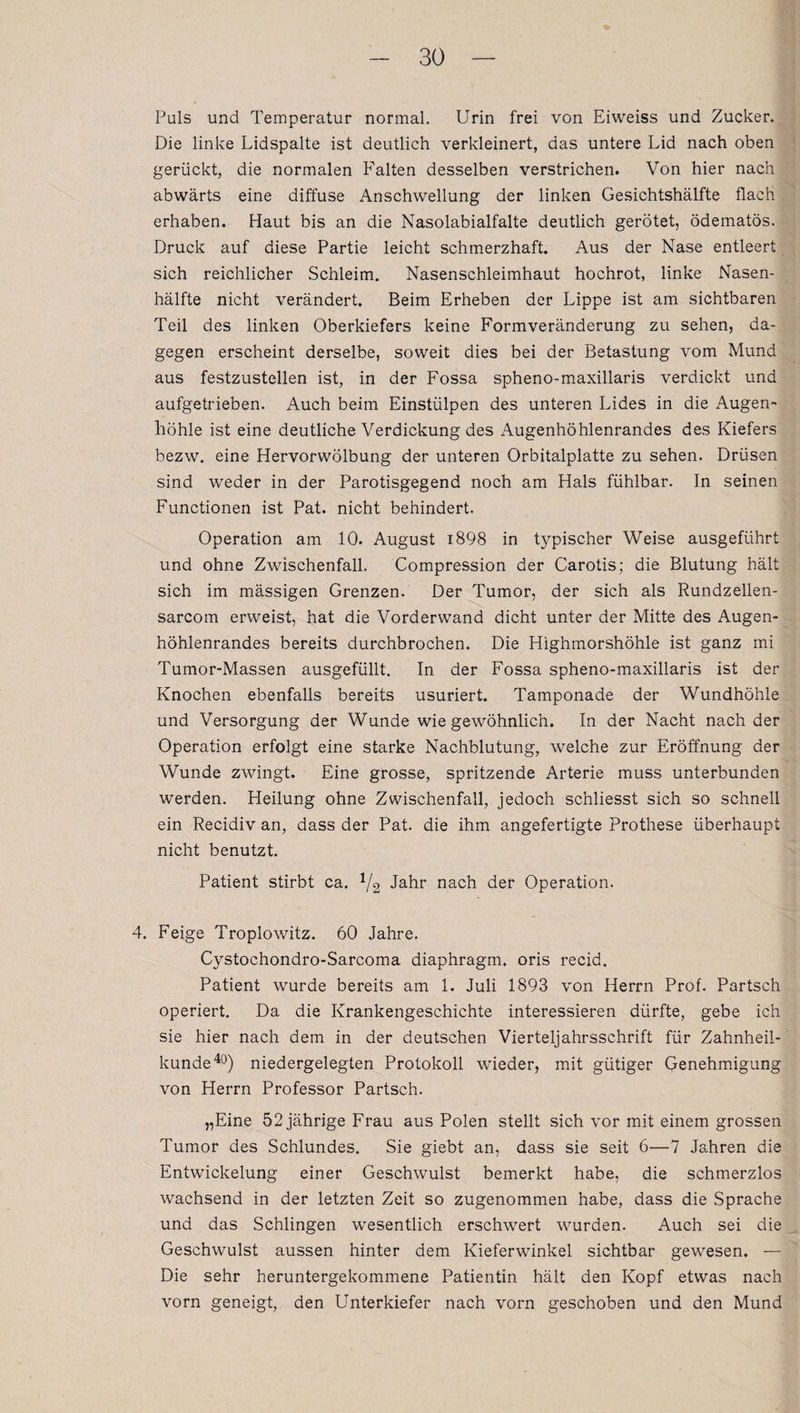 Puls und Temperatur normal. Urin frei von Eiweiss und Zucker* Die linke Lidspalte ist deutlich verkleinert, das untere Lid nach oben gerückt, die normalen Falten desselben verstrichen. Von hier nach abwärts eine diffuse Anschwellung der linken Gesichtshälfte flach erhaben. Haut bis an die Nasolabialfalte deutlich gerötet, ödematös. Druck auf diese Partie leicht schmerzhaft. Aus der Nase entleert sich reichlicher Schleim. Nasenschleimhaut hochrot, linke Nasen¬ hälfte nicht verändert. Beim Erheben der Lippe ist am sichtbaren Teil des linken Oberkiefers keine Formveränderung zu sehen, da¬ gegen erscheint derselbe, soweit dies bei der Betastung vom Mund aus festzustellen ist, in der Fossa spheno-maxillaris verdickt und aufgetrieben. Auch beim Einstülpen des unteren Lides in die Augen¬ höhle ist eine deutliche Verdickung des Augenhöhlenrandes des Kiefers bezw. eine Hervorwölbung der unteren Orbitalplatte zu sehen. Drüsen sind weder in der Parotisgegend noch am Hals fühlbar. In seinen Functionen ist Pat. nicht behindert. Operation am 10. August i898 in typischer Weise ausgeführt und ohne Zwischenfall. Compression der Carotis; die Blutung hält sich im mässigen Grenzen. Der Tumor, der sich als Rundzellen- sarcom erweist, hat die Vorderwand dicht unter der Mitte des Augen¬ höhlenrandes bereits durchbrochen* Die Highmorshöhle ist ganz mi Tumor-Massen ausgefüllt. In der Fossa spheno-maxillaris ist der Knochen ebenfalls bereits usuriert. Tamponade der Wundhöhle und Versorgung der Wunde wie gewöhnlich. In der Nacht nach der Operation erfolgt eine starke Nachblutung, welche zur Eröffnung der Wunde zwingt. Eine grosse, spritzende Arterie muss unterbunden werden. Heilung ohne Zwischenfall, jedoch schliesst sich so schnell ein Recidiv an, dass der Pat. die ihm angefertigte Prothese überhaupt nicht benutzt. Patient stirbt ca. */2 Jahr nach der Operation. 4. Feige Troplowitz. 60 Jahre. Cystochondro-Sarcoma diaphragm, oris recid. Patient wurde bereits am 1. Juli 1893 von Herrn Prof. Partsch operiert. Da die Krankengeschichte interessieren dürfte, gebe ich sie hier nach dem in der deutschen Vierteljahrsschrift für Zahnheil¬ kunde40) niedergelegten Protokoll wieder, mit gütiger Genehmigung von Herrn Professor Partsch. „Eine 52 jährige Frau aus Polen stellt sich vor mit einem grossen Tumor des Schlundes. Sie giebt an, dass sie seit 6—7 Jahren die Entwickelung einer Geschwulst bemerkt habe, die schmerzlos wachsend in der letzten Zeit so zugenommen habe, dass die Sprache und das Schlingen wesentlich erschwert wurden. Auch sei die Geschwulst aussen hinter dem Kieferwinkel sichtbar gewesen, — Die sehr heruntergekommene Patientin hält den Kopf etwas nach vorn geneigt, den Unterkiefer nach vorn geschoben und den Mund