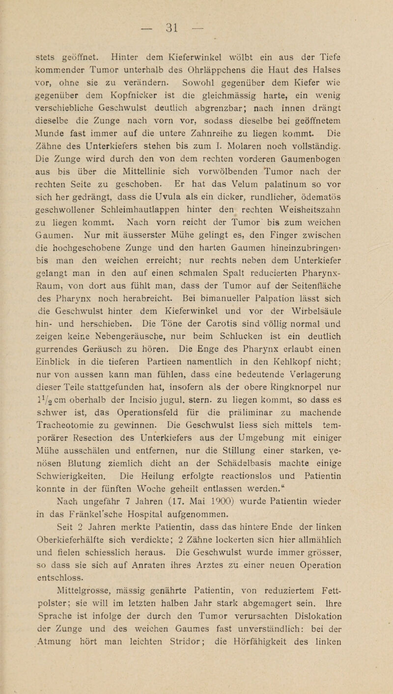 stets geöffnet. Hinter dem Kieferwinkel wölbt ein aus der Tiefe kommender Tumor unterhalb des Ohrläppchens die Haut des Halses vor, ohne sie zu verändern. Sowohl gegenüber dem Kiefer wie gegenüber dem Kopfnicker ist die gleichmässig harte, ein wenig verschiebliche Geschwulst deutlich abgrenzbar; nach innen drängt dieselbe die Zunge nach vorn vor, sodass dieselbe bei geöffnetem Munde fast immer auf die untere Zahnreihe zu liegen kommt. Die Zähne des Unterkiefers stehen bis zum I. Molaren noch vollständig. Die Zunge wird durch den von dem rechten vorderen Gaumenbogen aus bis über die Mittellinie sich vorwölbenden Tumor nach der rechten Seite zu geschoben. Er hat das Velum palatinum so vor sich her gedrängt, dass die Uvula als ein dicker, rundlicher, ödematös geschwollener Schleimhautlappen hinter den rechten Weisheitszahn zu liegen kommt. Nach vorn reicht der Tumor bis zum weichen Gaumen. Nur mit äusserster Mühe gelingt es, den Finger zwischen die hochgeschobene Zunge und den harten Gaumen hineinzubringen’ bis man den weichen erreicht; nur rechts neben dem Unterkiefer gelangt man in den auf einen schmalen Spalt reducierten Pharynx- Raum, von dort aus fühlt man, dass der Tumor auf der Seitenfläche des Pharynx noch herabreicht. Bei bimanueller Palpation lässt sich die Geschwulst hinter dem Kieferwinkel und vor der Wirbelsäule hin- und herschieben. Die Töne der Carotis sind völlig normal und zeigen keine Nebengeräusche, nur beim Schlucken ist ein deutlich gurrendes Geräusch zu hören. Die Enge des Pharynx erlaubt einen Einblick in die tieferen Partieen namentlich in den Kehlkopf nicht; nur von aussen kann man fühlen, dass eine bedeutende Verlagerung dieser Teile stattgefunden hat, insofern als der obere Ringknorpel nur U/2 cm oberhalb der Incisio jugul. Stern, zu liegen kommt, so dass eä schwer ist, das Operationsfeld für die präliminar zu machende Tracheotomie zu gewinnen. Die Geschwulst liess sich mittels tem¬ porärer Resection des Unterkiefers aus der Umgebung mit einiger Mühe ausschälen und entfernen, nur die Stillung einer starken, Ye¬ nösen Blutung ziemlich dicht an der Schädelbasis machte einige Schwierigkeiten. Die Heilung erfolgte reactionslos und Patientin konnte in der fünften Woche geheilt entlassen werden.“ Nach ungefähr 7 Jahren (17. Mai 1900) wurde Patientin wieder in das Fränkel’sche Hospital aufgenommen. Seit 2 Jahren merkte Patientin, dass das hintere Ende der linken Oberkieferhälfte sich verdickte; 2 Zähne lockerten sicn hier allmählich und fielen schiesslich heraus. Die Geschwulst wurde immer grösser, so dass sie sich auf Anraten ihres Arztes zu einer neuen Operation entschloss. Mittelgrosse, mässig genährte Patientin, von reduziertem Fett¬ polster; sie will im letzten halben Jahr stark abgemagert sein. Ihre Sprache ist infolge der durch den Tumor verursachten Dislokation der Zunge und des weichen Gaumes fast unverständlich: bei der Atmung hört man leichten Stridor; die Hörfähigkeit des linken
