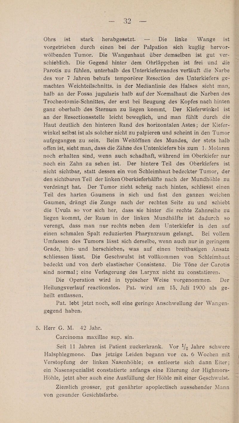 Ohrs ist stark herabgesetzt. — Die linke Wange ist vorgetrieben durch einen bei der Palpation sich kuglig hervor¬ wölbenden Tumor. Die Wangenhaut über demselben ist gut ver¬ schieblich. Die Gegend hinter dem Ohrläppchen ist frei und die Parotis zu fühlen, unterhalb des Unterkieferrandes verläuft die Narbe des vor 7 Jahren behufs temporörer Resection des Unterkiefers ge¬ machten Weichteilschnitts, in der Medianlinie des Halses sieht man, halb an der Fossa jugularis halb auf der Normalhaut die Narben des Trocheotomie-Schnittes, der erst bei Beugung des Kopfes nach hinten ganz oberhalb des Sternum zu liegen kommt. Der Kieferwinkel ist an der Resectionsstelle leicht beweglich, und man fühlt durch die Haut deutlich den hinteren Rand des horizontalen Astes; der Kiefer¬ winkel selbst ist als solcher nicht zu palpieren und scheint in den Tumor aufgegangen zu sein. Beim Weitöffnen des Mundes, der stets halb offen ist, sieht man, dass die Zähne des Untenkiefers bis zum 1. Molaren noch erhalten sind, wenn auch schadhaft, während im Oberkiefer nur noch ein Zahn zu sehen ist. Der hintere Teil des Oberkiefers ist nicht sichtbar, statt dessen ein von Schleimhaut bedeckter Tumor, der den sichtbaren Teil der linken Oberkieferhälfte nach der Mundhöhle zu verdrängt hat. Der Tumor zieht schräg nach hinten, schliesst einen Teil des harten Gaumens in sich und fast den ganzen weichen Gaumen, drängt die Zunge nach der rechten Seite zu und schiebt die Uvula so vor sich her, dass sie hinter die rechte Zahnreihe zu liegen kommt, der Raum in der linken Mundhälfte ist dadurch so verengt, dass man nur rechts neben dem Unterkiefer in den auf einen schmalen Spalt reduzierten Pharynxraum gelangt. Bei vollem Umfassen des Tumors lässt sich derselbe, wenn auch nur in geringem Grade, hin- und herschieben, was auf einen breitbasigen Ansatz schliessen lässt. Die Geschwulst ist vollkommen von Schleimhaut bedeckt und von derb elastischer Consistenz. Die Töne der Carotis sind normal; eine Verlagerung des Larynx nicht zu constatieren. Die Operation wird in typischer Weise vorgenommen. Der Heilungsverlauf reactionslos. Pat. wird am 15. Juli 1900 als ge¬ heilt entlassen, Pat. lebt jetzt noch, soll eine geringe Anschwellung der Wangen¬ gegend haben. 5. Herr G. M. 42 Jahr. Carcinoma maxillae sup. sin. Seit 11 Jahren ist Patient zuckerkrank. Vor V2 Jahre schwere Halsphlegmone. Das jetzige Leiden begann vor ca. 6 Wochen mit Verstopfung der linken Nasenhöhle; es entleerte sich dann Eiter; ein Nasenspezialist constatierte anfangs eine Eiterung der Highmors- Höhle, jetzt aber auch eine Ausfüllung der Höhle mit einer Geschwulst. Ziemlich grosser, gut genährter apoplectisch aussehender Mann von gesunder Gesichtsfarbe.