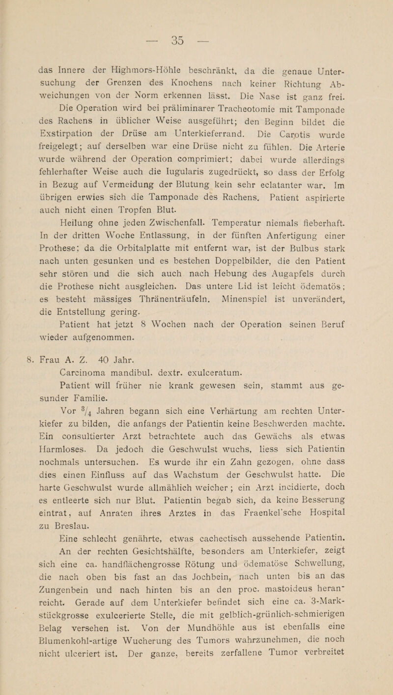 das Innere der Highmors-Höhle beschränkt, da die genaue Unter¬ suchung der Grenzen des Knochens nach keiner Richtung Ab¬ weichungen von der Norm erkennen lässt. Die Nase ist ganz frei. Die Operation wird bei präliminarer Tracheotomie mit Tamponade des Rachens in üblicher Weise ausgeführt; den Beginn bildet die Exstirpation der Drüse am Unterkieferrand. Die Carotis wurde freigelegt; auf derselben war eine Drüse nicht zu fühlen. Die Arterie wurde während der Operation comprimiert; dabei wurde allerdings fehlerhafter Weise auch die Iugularis zugedrückt, so dass der Erfolg in Bezug auf Vermeidung der Blutung kein sehr eclatanter war. Im übrigen erwies sich die Tamponade des Rachens. Patient aspirierte auch nicht einen Tropfen Blut. Pleilung ohne jeden Zwischenfall. Temperatur niemals fieberhaft. In der dritten Woche Entlassung, in der fünften Anfertigung einer Prothese; da die Orbitalplatte mit entfernt war, ist der Bulbus stark nach unten gesunken und es bestehen Doppelbilder, die den Patient sehr stören und die sich auch nach Hebung des Augapfels durch die Prothese nicht ausgleichen. Das untere Lid ist leicht ödematös; es besteht mässiges Thränenträufeln. Minenspiel ist unverändert, die Entstellung gering. Patient hat jetzt 8 Wochen nach der Operation seinen Beruf wieder aufgenommen. 8. Frau A. Z. 40 Jahr. Carcinoma mandibul. dextr. exulceratum. Patient will früher nie krank gewesen sein, stammt aus ge¬ sunder Familie. Vor 3/4 Jahren begann sich eine Verhärtung am rechten Unter¬ kiefer zu bilden, die anfangs der Patientin keine Beschwerden machte. Ein consultierter Arzt betrachtete auch das Gewächs als etwas Harmloses. Da jedoch die Geschwulst wuchs, liess sich Patientin nochmals untersuchen. Es wurde ihr ein Zahn gezogen, ohne dass dies einen Einfluss auf das Wachstum der Geschwulst hatte. Die harte Geschwulst wurde allmählich weicher ; ein Arzt incidierte, doch es entleerte sich nur Blut. Patientin begab sich, da keine Besserung eintrat, auf Anraten ihres Arztes in das Fraenkel’sche Hospital zu Breslau. Eine schlecht genährte, etwas cachectisch aussehende Patientin. An der rechten Gesichtshälfte, besonders am Unterkiefer, zeigt sich eine ca. handflächengrosse Rötung und ödematöse Schwellung, die nach oben bis fast an das Jochbein, nach unten bis an das Zungenbein und nach hinten bis an den proc. mastoideus heran reicht. Gerade auf dem Unterkiefer befindet sich eine ca. 3-Mark- stückgrosse exulcerierte Stelle, die mit gelblich-grünlich-schmierigen Belag versehen ist. Von der Mundhöhle aus ist ebenfalls eine Blumenkohl-artige Wucherung des Tumors wahrzunehmen, die noch nicht ulceriert ist. Der ganze, bereits zerfallene Tumor verbreitet