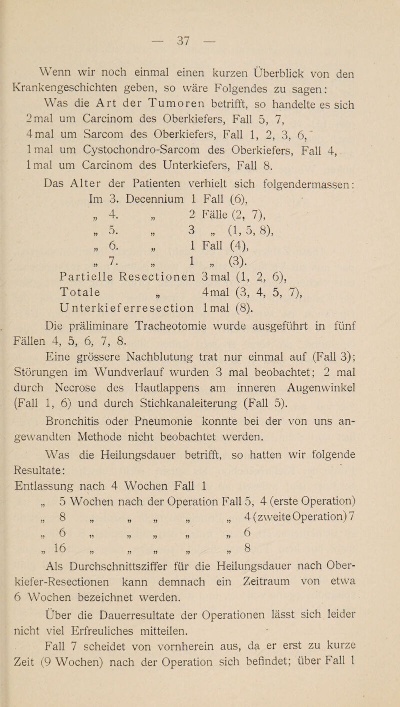 Wenn wir noch einmal einen kurzen Überblick von den Krankengeschichten geben, so wäre Folgendes zu sagen: Was die Art der Tumoren betrifft, so handelte es sich 2mal um Carcinom des Oberkiefers, Fall 5, 7, 4 mal um Sarcom des Oberkiefers, Fall 1, 2, 3, 6,' 1 mal um Cystochondro-Sarcom des Oberkiefers, Fall 4, lmal um Carcinom des Unterkiefers, Fall 8. Das Alter der Patienten verhielt sich folgendermassen: Im 3. Decennium 1 Fall (6), „ 4. „ 2 Fälle (2, 7), „5. „ 3 „(l,o, 8), „ 6. „ 1 Fall (4), „ 7. „ 1 „ (3). Partielle Resectionen 3 mal (1, 2, 6), Totale „ 4mal (3, 4, 5, 7), U nterkief erresection lmal (8). Die präliminare Tracheotomie wurde ausgeführt in fünf Fällen 4, 5, 6, 7, 8. Eine grössere Nachblutung trat nur einmal auf (Fall 3); Störungen im Wundverlauf wurden 3 mal beobachtet; 2 mal durch Necrose des Hautlappens am inneren Augenwinkel (Fall 1, 6) und durch Stichkanaleiterung (Fall 5). Bronchitis oder Pneumonie konnte bei der von uns an¬ gewandten Methode nicht beobachtet werden. Was die Heilungsdauer betrifft, so hatten wir folgende Resultate: Entlassung nach 4 Wochen Fall 1 „ 5 Wochen nach der Operation Fall 5, 4 (erste Operation) „ 8 „ „ „ „ „ 4 (zweite Operation) 7 55 6 55 55 55 55 55 ^ 1 (ö ft Als Durchschnittsziffer für die Heilungsdauer nach Ober- kiefer-Resectionen kann demnach ein Zeitraum von etwa 6 Wochen bezeichnet werden. Über die Dauerresultate der Operationen lässt sich leider nicht viel Erfreuliches mitteilen. Fall 7 scheidet von vornherein aus, da er erst zu kurze Zeit (9 Wochen) nach der Operation sich befindet; über Fall 1