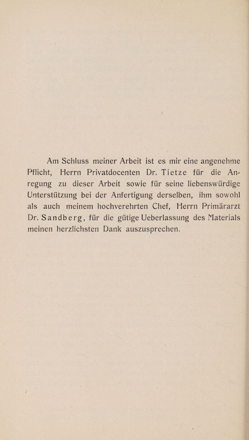 Am Schluss meiner Arbeit ist es mir eine angenehme Pflicht, Herrn Privatdocenten Dr. Tietze für die An¬ regung zu dieser Arbeit sowie für seine liebenswürdige Unterstützung bei der Anfertigung derselben, ihm sowohl als auch meinem hochverehrten Chef, Herrn Primärarzt Dr. Sandberg, für die gütige Ueberlassung des Materials meinen herzlichsten Dank auszusprechen.