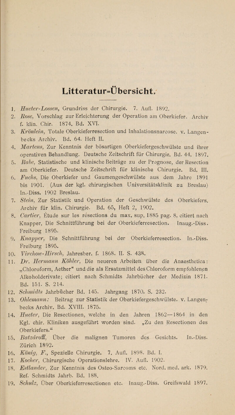 Litteratur=Übersicht, 1. Hueter-Lossen, Grundriss der Chirurgie. 7. Aull. 1892. 2. Rose, Vorschlag zur Erleichterung der Operation am Oberkiefer. Archiv f. klin. Chir. 1874, Bd. XVI. 3. Krönlein, Totale Oberkieferresection und Inhalationsnarcose. v. Langen- becks Archiv. Bd. 64. Heft II. 4. Martens, Zur Kenntnis der bösartigen Oberkiefergeschwülste und ihrer operativen Behandlung. Deutsche Zeitschrift für Chirurgie. Bd. 44. 1897. 5. Rabe, Statistische und klinische Beiträge zu der Prognose, der Resection am Oberkiefer. Deutsche Zeitschrift für klinische Chirurgie. Bd. III. 6. Fuchs, Die Oberkiefer und Gaumengeschwülste aus dem Jahre 1891 bis 1901. (Aus der kgl. chirurgischen Universitätsklinik zu Breslau) In.-Diss. 1902 Breslau. 7. Stein, Zur Statistik und Operation der Geschwülste des Oberkiefers. Archiv für klin, Chirurgie. Bd, 65, Heft 2, 1902, 8. Cartier, Etüde sur les resections du max, sup. 1885 pag. 8, citiert nach Knapper, Die Schnittführung bei der Oberkieferresection. Inaug.-Diss. Freiburg 1895. 9. Knapper, Die Schnittführung bei der Oberkieferresection. In.-Diss. Freiburg 1895. 10. Virchow-Hirsch, Jahresber, f. 1868. II. S. 438. 11. Er. Hermann Köhler, Die neueren Arbeiten über die Anaesthetica: „Chloroform, Aether“ und die als Ersatzmittel des Chloroform empfohlenen Alkoholderivate; citiert nach Schmidts Jahrbücher der Medizin 1871. Bd. 151. S. 214. 12. Schmidts Jahrbücher Bd. 145. Jahrgang 1870. S. 232. 13. Ohlemann: Beitrag zur Statistik der Oberkiefergeschwülste, v. Langen: becks Archiv, Bd. XVIII. 1875. 14. Hueter, Die Resectionen, welche in den Jahren 1862--1864 in den Kgl. chir. Kliniken ausgeführt worden sind. „Zu den Resectionen des Oberkiefers.“ 15. Batzäroff, Über die malignen Tumoren des Gesichts. In.-Diss. Zürich 1892. 16. König, F., Spezielle Chirurgie, 7. Aufl. 1898. Bd. I. 17. Kocher, Chirurgische Operationslehre, IV. Aufl. 1902. 18. Estländer, Zur Kenntnis des Osteo-Sarcoms etc. Nord, med, ark. 1879. Ref. Schmidts Jahrb. Bd, 188. 19. Schulz, Über Oberkieferresectionen etc. Inaug.-Diss. Greifswald 1897.