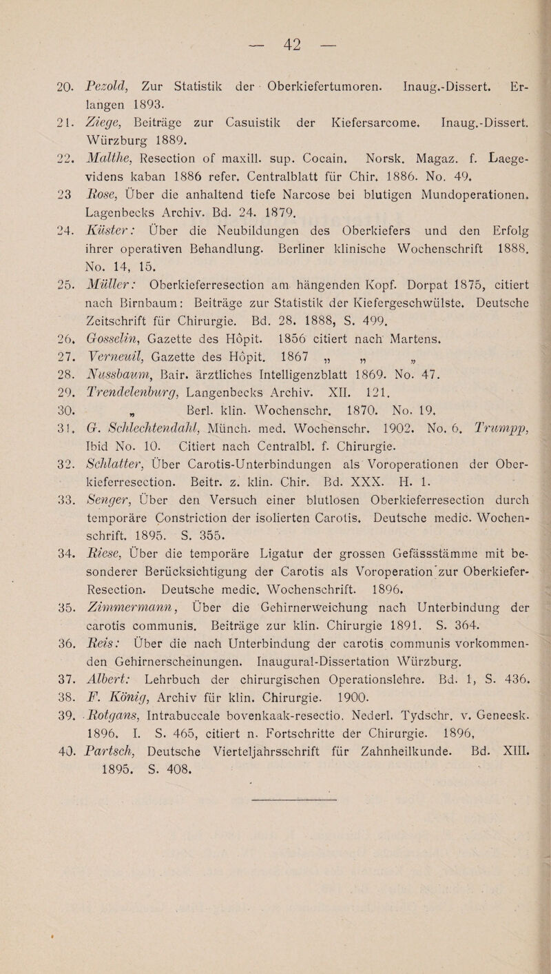 20. Pezold, Zur Statistik der Oberkiefertumoren. Inaug.-Dissert. Er¬ langen 1893. 21. Ziege, Beiträge zur Casuistik der Kiefersarcome, Inaug.-Dissert. Würzburg 1889. 22. Malthe, Resection of maxill. sup. Cocain. Norsk. Magaz. f. JLaege- videns kaban 1886 refer. Centralblatt für Chir, 1886. No. 49. 23 Pose, Über die anhaltend tiefe Narcose bei blutigen Mundoperationen. Lagenbecks Archiv. Bd. 24. 1879. 24. Küster: Über die Neubildungen des Oberkiefers und den Erfolg ihrer operativen Behandlung. Berliner klinische Wochenschrift 1888. No. 14, 15. 25. Müller: Oberkieferresection am hängenden Kopf. Dorpat 1875, citiert nach Birnbaum: Beiträge zur Statistik der Kiefergeschwülste. Deutsche Zeitschrift für Chirurgie. Bd. 28. 1888, S. 499. 26. Gosselin, Gazette des Hopit. 1856 citiert nach Martens, 27. Verneuil, Gazette des Hopit. 1867 „ „ „ 28. Nussbaum, Bair. ärztliches Intelligenzblatt 1869. No. 47. 29. Trendelenburg, Langenbecks Archiv. XII. 121. 30. „ Berl. klin. Wochenschr. 1870. No. 19, 3!, G. SchlecJitendahl, Münch, med. Wochenschr. 1902. No, 6. Trumpp, Ibid No. 10. Citiert nach Centralbl. f. Chirurgie. 32. Schiatter, Über Carotis-Unterbindungen als Voroperationen der Ober¬ kieferresection. Beitr. z. klin. Chir. Bd. XXX. Ii. 1. 33. Senger, Über den Versuch einer blutlosen Oberkieferresection durch temporäre Constriction der isolierten Carotis, Deutsche medic. Wochen¬ schrift, 1895. S. 355. 34. Riese, Über die temporäre Ligatur der grossen Gefässstämme mit be¬ sonderer Berücksichtigung der Carotis als Voroperation zur Oberkiefer- Resection. Deutsche medic. Wochenschrift. 1896. 35. Zimmermann, Über die Gehirnerweichung nach Unterbindung der carotis communis. Beiträge zur klin. Chirurgie 1891. S. 364. 36. Reis: Über die nach Unterbindung der carotis communis vorkommen¬ den Gehirnerscheinungen. Inaugural-Dissertation Würzburg. 37. Albert: Lehrbuch der chirurgischen Operationslehre. Bd. 1, S. 436. 38. F. König, Archiv für klin. Chirurgie. 1900. 39. Iiotgans, Intrabuccale bovenkaak-resectio. Nederl. Tydschr. v. Geneesk. 1896, I. S. 465, citiert n. Fortschritte der Chirurgie. 1896, 40. Partsch, Deutsche Vierteljahrsschrift für Zahnheilkunde. Bd. XIII. 1895. S. 408.