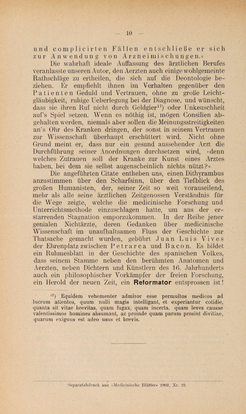 und complicirten Fällen entschließe er sich zur Anwendung von Arzneimischungen.« Die wahrhaft ideale Auffassung des ärztlichen Berufes veranlasste unseren Autor, denAerzten auch einige wohlgemeinte Rathschläge zu ertheilen, die sich auf die Deontologie be¬ ziehen. Er empfiehlt ihnen im Verhalten gegenüber den Patienten Geduld und Vertrauen, ohne zu große Leicht¬ gläubigkeit, ruhige Ueberlegung bei der Diagnose, und wünscht, dass sie ihren Ruf nicht durch Geldgier17) oder Unkeuschheit auf’s Spiel setzen. Wenn es nöthig ist, mögen Consilien ab¬ gehalten werden, niemals aber sollen die Meinungsstreitigkeiten an’s Ohr des Kranken dringen, der sonst in seinem Vertrauen zur Wissenschaft überhaupt erschüttert wird. Nicht ohne Grund meint er, dass nur ein gesund aussehender Arzt die Durchführung seiner Anordnungen durchsetzen wird, »denn welches Zutrauen soll der Kranke zur Kunst eines Arztes haben, bei dem sie selbst augenscheinlich nichts nützt?« Die angeführten Citate entheben uns, einen Dithyrambus anzustimmen über den Scharfsinn, über den Tiefblick des großen Humanisten, der, seiner Zeit so weit vorauseilend, mehr als alle seine ärztlichen Zeitgenossen Verständnis für die Wege zeigte, welche die medicinische Forschung und Unterrichtsmethode einzuschlagen hatte, um aus der er¬ starrenden Stagnation emporzukommen. In der Reihe jener genialen Nichtärzte, deren Gedanken über medicinische Wissenschaft im unaufhaltsamen Fluss der Geschichte zur Thatsache gemacht wurden, gebührt Juan Luis Vives der Ehrenplatz zwischen Petrarca und Bacon. Es bildet ein Ruhmesblatt in der Geschichte des spanischen Volkes, dass seinem Stamme neben den berühmten Anatomen und Aerzten, neben Dichtern und Künstlern des 16. Jahrhunderts auch ein philosophischer Vorkämpfer der freien Forschung, ein Herold der neuen Zeit, ein Reformator entsprossen ist! 17) Equidem vehementer admiior esse permultos medicos ad lucrum attentos, quum nulli magis intelligant, et experiantur cotidie, quanta sit vitae brevitas, quam fugax, quam incerta, quam leves causae valentissimos homines absumant, ac proinde quam parum prosint divitiae, quarum exiguus est adeo usus et brevis. Separatabdruck aus »Medicinische Blätter« 1902, Xr. 22.