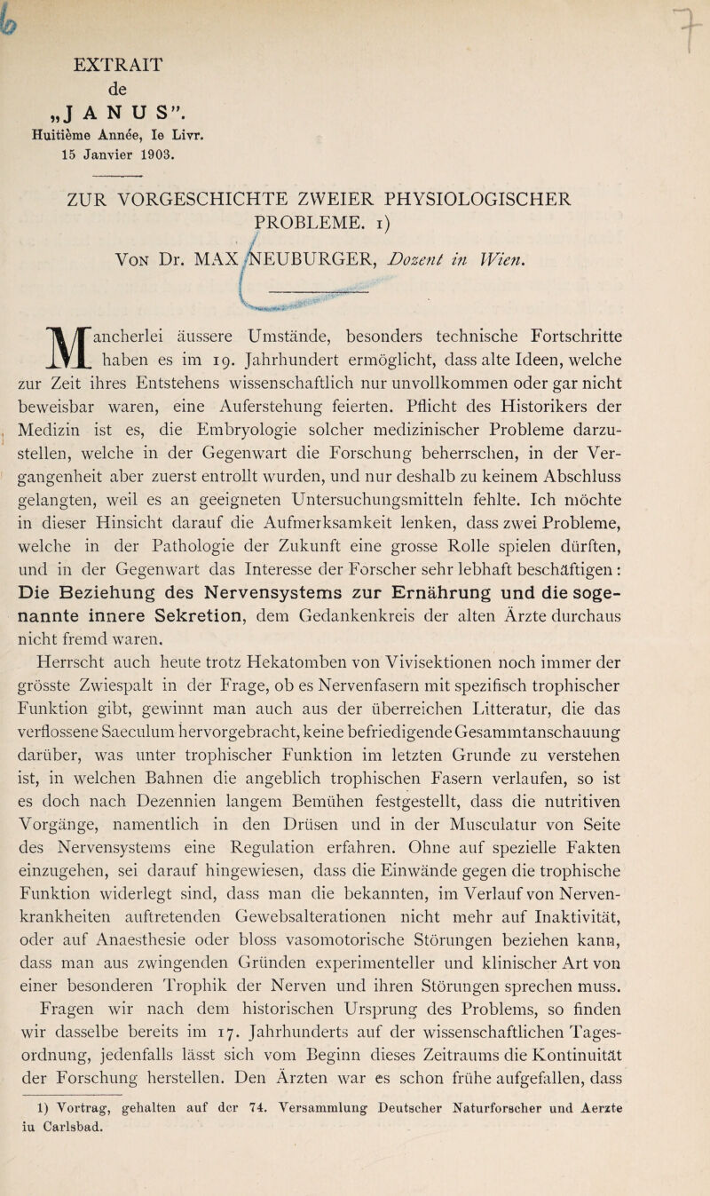 EXTRAIT de „JANU S. Huitieme Annee, Ie Livr. 15 Janvier 1903. ZUR VORGESCHICHTE ZWEIER PHYSIOLOGISCHER PROBLEME, i) ' / Von Dr. MAX NEUBURGER, Dozent in Wien. I Mancherlei äussere Umstände, besonders technische Fortschritte haben es im 19. Jahrhundert ermöglicht, dass alte Ideen, welche zur Zeit ihres Entstehens wissenschaftlich nur unvollkommen oder gar nicht beweisbar waren, eine Auferstehung feierten. Pflicht des Historikers der Medizin ist es, die Embryologie solcher medizinischer Probleme darzu¬ stellen, welche in der Gegenwart die Forschung beherrschen, in der Ver¬ gangenheit aber zuerst entrollt wurden, und nur deshalb zu keinem Abschluss gelangten, weil es an geeigneten Untersuchungsmitteln fehlte. Ich möchte in dieser Hinsicht darauf die Aufmerksamkeit lenken, dass zwei Probleme, welche in der Pathologie der Zukunft eine grosse Rolle spielen dürften, und in der Gegenwart das Interesse der Forscher sehr lebhaft beschäftigen : Die Beziehung des Nervensystems zur Ernährung und die soge¬ nannte innere Sekretion, dem Gedankenkreis der alten Ärzte durchaus nicht fremd waren. Herrscht auch heute trotz Hekatomben von Vivisektionen noch immer der grösste Zwiespalt in der Frage, ob es Nervenfasern mit spezifisch trophischer Funktion gibt, gewinnt man auch aus der überreichen Litteratur, die das verflossene Saeculum hervorgebracht, keine befriedigende Gesammtanschauung darüber, was unter trophischer Funktion im letzten Grunde zu verstehen ist, in welchen Bahnen die angeblich trophischen Fasern verlaufen, so ist es doch nach Dezennien langem Bemühen festgestellt, dass die nutritiven Vorgänge, namentlich in den Drüsen und in der Musculatur von Seite des Nervensystems eine Regulation erfahren. Ohne auf spezielle Fakten einzugehen, sei darauf hingewiesen, dass die Einwände gegen die trophische Funktion widerlegt sind, dass man die bekannten, im Verlauf von Nerven¬ krankheiten auftretenden Gewebsalterationen nicht mehr auf Inaktivität, oder auf Anaesthesie oder bloss vasomotorische Störungen beziehen kann, dass man aus zwingenden Gründen experimenteller und klinischer Art von einer besonderen Trophik der Nerven und ihren Störungen sprechen muss. Fragen wir nach dem historischen Ursprung des Problems, so finden wir dasselbe bereits im 17. Jahrhunderts auf der wissenschaftlichen Tages¬ ordnung, jedenfalls lässt sich vom Beginn dieses Zeitraums die Kontinuität der Forschung hersteilen. Den Ärzten war es schon frühe aufgefallen, dass 1) Vortrag, gehalten auf der 74. Versammlung Deutscher Naturforscher und Aerzte iu Carlsbad.