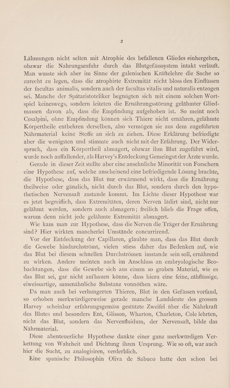 Lähmungen nicht selten mit Atrophie des befallenen Gliedes einhergehen, obzwar die Nahrungszufuhr durch das Blutgefässsystem intakt verläuft. Man wusste sich aber im Sinne der galenischen Kräftelehre die Sache so zurecht zu legen, dass die atrophirte Extremität nicht bloss den Einflüssen der facultas animalis, sondern auch der facultas vitalis und naturalis entzogen sei. Manche der Spätaristoteliker begnügten sich mit einem solchen Wort¬ spiel keineswegs, sondern leiteten die Ernährungsstörung gelähmter Glied¬ massen davon ab, dass die Empfindung aufgehoben ist. So meint noch Cesalpini, ohne Empfindung können sich Thiere nicht ernähren, gelähmte Körpertheile entbehren derselben, also vermögen sie aus dem zugeführten Nährmaterial keine Stoffe an sich zu ziehen. Diese Erklärung befriedigte aber die wenigsten und stimmte auch nicht mit der Erfahrung. Der Wider¬ spruch, dass ein Körpertheil abmagert, obzwar ihm Blut zugeführt wird, wurde noch auffallender, als Elarvey’s Entdeckung Gemeingut der Ärzte wurde. Gerade in dieser Zeit stellte aber eine ansehnliche Minorität von Forschern eine Elypothese auf, welche anscheinend eine befriedigende Lösung brachte, die Hypothese, dass das Blut nur erwärmend wirkt, dass die Ernährung theilweise oder gänzlich, nicht durch das Blut, sondern durch den hypo¬ thetischen Nervensaft zustande kommt. Im Lichte dieser Hypothese war es jetzt begreiflich, dass Extremitäten, deren Nerven lädirt sind, nicht nur gelähmt werden, sondern auch abmagern; freilich blieb die Frage offen, warum denn nicht jede gelähmte Extremität abmagert. Wie kam man zur Hypothese, dass die Nerven die Träger der Ernährung sind? Hier wirkten mancherlei Umstände concurrirend. Vor der Entdeckung der Capillaren, glaubte man, dass das Blut durch die Gewebe hindurchströmt, vielen stiess daher das Bedenken auf, wie das Blut bei diesem schnellen Durchströmen imstande sein soll, ernährend zu wirken. Andere meinten auch im Anschluss an embryologische Beo¬ bachtungen, dass die Gewebe sich aus einem so groben Material, wie es das Blut sei, gar nicht auf bauen könne, dass hiezu eine feine, zähflüssige, eiweissartige, samenähnliche Substanz vonnöthen wäre. Da man auch bei verhungerten Thieren, Blut in den Gefässen vorfand, so erhoben merkwürdigerweise gerade manche Landsleute des grossen Harvey scheinbar erfahrungsgemäss gestützte Zweifel über die Nährkraft des Blutes und besonders Ent, Glisson, Wharton, Charleton, Cole lehrten, nicht das Blut, sondern das Nervenfluidum, der Nervensaft, bilde das Nährmaterial. Diese abenteuerliche Hypothese dankte einer ganz merkwürdigen Ver¬ kettung von Wahrheit und Dichtung ihren Ursprung. Wie so oft, war auch hier die Sucht, zu analogisiren, verderblich. Eine spanische Philosophin Oliva de Sabuco hatte den schon bei