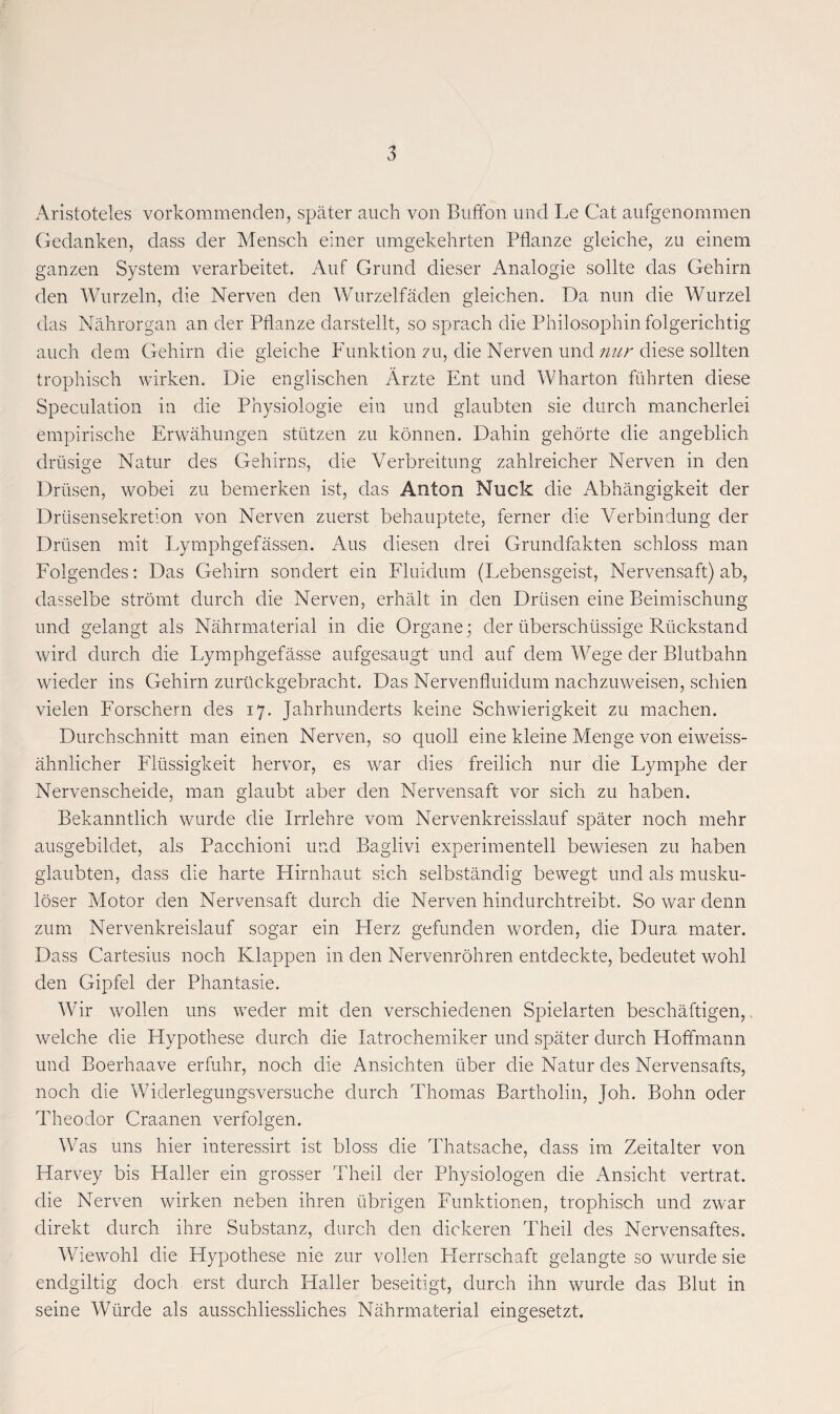 Aristoteles vorkommenden, später auch von Buffon und Le Cat aufgenommen Gedanken, dass der Mensch einer umgekehrten Pflanze gleiche, zu einem ganzen System verarbeitet. Auf Grund dieser Analogie sollte das Gehirn den Wurzeln, die Nerven den Wurzelfäden gleichen. Da nun die Wurzel das Nährorgan an der Pflanze darstellt, so sprach die Philosophin folgerichtig auch dem Gehirn die gleiche Funktion zu, die Nerven und /////'diese sollten trophisch wirken. Die englischen Ärzte Ent und Wharton führten diese Speculation in die Physiologie ein und glaubten sie durch mancherlei empirische Erwähungen stützen zu können. Dahin gehörte die angeblich drüsige Natur des Gehirns, die Verbreitung zahlreicher Nerven in den Drüsen, wobei zu bemerken ist, das Anton Nuck die Abhängigkeit der Drüsensekretion von Nerven zuerst behauptete, ferner die Verbindung der Drüsen mit Lymphgefässen. Aus diesen drei Grundfakten schloss man Folgendes: Das Gehirn sondert ein Fluidum (Lebensgeist, Nervensaft) ab, dasselbe strömt durch die Nerven, erhält in den Drüsen eine Beimischung und gelangt als Nährmaterial in die Organe; der überschüssige Rückstand wird durch die Lymphgefässe aufgesaugt und auf dem Wege der Blutbahn wieder ins Gehirn zurückgebracht. Das Nervenfluidum nachzuweisen, schien vielen Forschern des 17. Jahrhunderts keine Schwierigkeit zu machen. Durchschnitt man einen Nerven, so quoll eine kleine Menge von eiweiss¬ ähnlicher Flüssigkeit hervor, es war dies freilich nur die Lymphe der Nervenscheide, man glaubt aber den Nervensaft vor sich zu haben. Bekanntlich wurde die Irrlehre vom Nervenkreisslauf später noch mehr ausgebildet, als Pacchioni und Baglivi experimentell bewiesen zu haben glaubten, dass die harte Hirnhaut sich selbständig bewegt und als musku¬ löser Motor den Nervensaft durch die Nerven hindurchtreibt. So war denn zum Nervenkreislauf sogar ein Herz gefunden worden, die Dura mater. Dass Cartesius noch Klappen in den Nervenröhren entdeckte, bedeutet wohl den Gipfel der Phantasie. Wir wollen uns weder mit den verschiedenen Spielarten beschäftigen, welche die Hypothese durch die latrochemiker und später durch Hoffmann und Boerhaave erfuhr, noch die Ansichten über die Natur des Nervensafts, noch die Widerlegungsversuche durch Thomas Bartholin, joh. Bohn oder Theodor Craanen verfolgen. Was uns hier interessirt ist bloss die Thatsache, dass im Zeitalter von Harvey bis Haller ein grosser Theil der Physiologen die Ansicht vertrat, die Nerven wirken neben ihren übrigen Funktionen, trophisch und zwar direkt durch ihre Substanz, durch den dickeren Theil des Nervensaftes. Wiewohl die Hypothese nie zur vollen Herrschaft gelangte so wurde sie endgiltig doch erst durch Haller beseitigt, durch ihn wurde das Blut in seine Würde als ausschliessliches Nährmaterial eingesetzt.