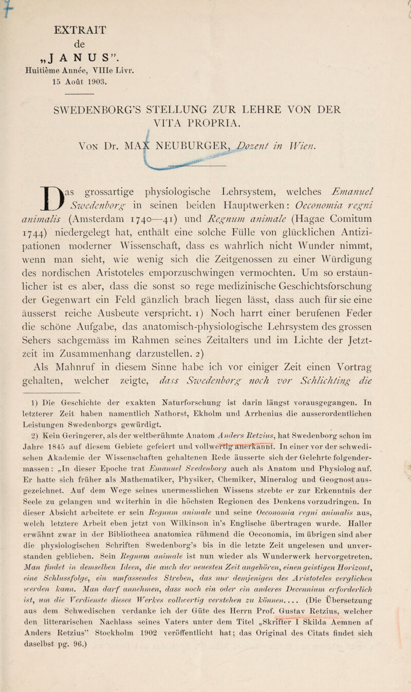 EXTRAIT de „J A N U S”. Huitieme Annee, YHIe Livr. 15 Aoüt 1903. SWEDENBORG’S STELEUNG ZUR LEHRE VON DER VITA PROPRIA. Von Dr. MAX NEUBURGER, Dozent in Wien. 00** Das grossartige physiologische Lehrsystem, welches Emanuel Swedenborg in seinen beiden Hauptwerken: Oeconomia regni cinimalis (Amsterdam 1740—41) und Regnum animale (Hagae Comitum 1744) niedergelegt hat, enthält eine solche Fülle von glücklichen Antizi¬ pationen moderner Wissenschaft, dass es wahrlich nicht Wunder nimmt, wenn man sieht, wie wenig sich die Zeitgenossen zu einer Würdigung des nordischen Aristoteles emporzuschwingen vermochten. Um so erstaun¬ licher ist es aber, dass die sonst so rege medizinische Geschichtsforschung der Gegenwart ein Feld gänzlich brach liegen lässt, dass auch für sie eine äusserst reiche Ausbeute verspricht. 1) Noch harrt einer berufenen Feder die schöne Aufgabe, das anatomisch-physiologische Lehrsystem des grossen Sehers sachgemäss im Rahmen seines Zeitalters und im Lichte der Jetzt¬ zeit im Zusammenhang darzustellen. 2) Als Mahnruf in diesem Sinne habe ich vor einiger Zeit einen Vortrag gehalten, welcher zeigte, dass Swedenborg noch vor Schlich fing die 1) Die Geschichte der exakten Naturforschung' ist darin längst vorausgegangen. In letzterer Zeit haben namentlich Nathorst, Ekholm und Arrhenius die ausserordentlichen Leistungen Swedenborgs gewürdigt. 2) Kein Geringerer, als der weltberühmte Anatom Anders Betzius, hat Swedenborg schon im Jahre 1845 auf diesem Gebiete gefeiert und vollwertig anerkannt. In einer vor der schwedi¬ schen Akademie der Wissenschaften gehaltenen Rede äusserte sich der Gelehrte folgender- massen: „In dieser Epoche trat Emanuel Svedenborg auch als Anatom und Physiolog auf. Er hatte sich früher als Mathematiker, Physiker, Chemiker, Mineralog und Geognost aus¬ gezeichnet. Auf dem Wege seines unermesslichen Wissens strebte er zur Erkenntnis der Seele zu gelangen und weiterhin in die höchsten Regionen des Denkens vorzudringen. In dieser Absicht arbeitete er sein Regnum animale und seine Oeconomia regni anhnalis aus, welch letztere Arbeit eben jetzt von Wilkinson in’s Englische übertragen wurde. PIaller erwähnt zwar in der Bibliotheca anatomica rühmend die Oeconomia, im übrigen sind aber die physiologischen Schriften Swedenborg’s bis in die letzte Zeit ungelesen und unver¬ standen geblieben. Sein Regnum animale ist nun wieder als Wunderwerk hervorgetreten. Man findet in demselben Ideen, die auch der neuesten Zeit angehören, einen geistigen Horizont, eine Schlussfolge, ein umfassendes Streben, das nur demjenigen des Aristoteles verglichen werden bann. Man darf annehmen, dass noch ein oder ein anderes Decennium erforderlich ist, um die Verdienste dieses Werkes vollwertig verstehen zu können.... (Die Übersetzung aus dem Schwedischen verdanke ich der Güte des Herrn Prof. Gustav Retzius, welcher den litterarischen Nachlass seines Yaters unter dem Titel „Skriftef I Skilda Aemnen af Anders Retzius” Stockholm 1902 veröffentlicht hat; das Original des Citats findet sich daselbst pg. 96.)