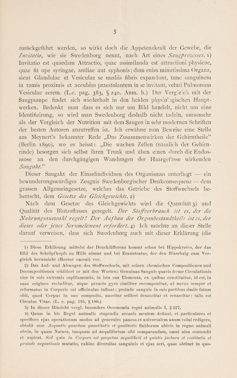 zurückgeführt werden, so wirkt doch die Appetenzkraft der Gewebe, die Invitatio, wie sie Swedenborg nennt, nach Art eines Saugprozesses, i) Invitatio est quaedam Attractio, quae assimilanda est attractioni physicae, quae fit ope syringae, antliae aut syphonis; dum enim minutissima Organa, sicut Glandulae et Vesiculae se mediis fibris expandunt, tune sanguinem in ramis proximis et accubius praestolantem in se invitant, veluti Pulmonum Vesiculae aerem. (L.c. pag. 383, § 240. Anm. h.) Der Vergleich mit der Säugpumpe findet sich wiederholt in den beiden physiologischen Haupt¬ werken. Bedenkt man dass es sich nur um Bild handelt, nicht um eine Identifizirung, so wird man Swedenborg deshalb nicht tadeln, umsomehr als der Vergleich der Nutrition mit dem Saugen in sehr modernen Schriften der besten Autoren anzutreffen ist. Ich erwähne zum Beweise eine Stelle aus Meynert’s bekannter Rede „Das Zusammenwirken der Gehirntheile” (Berlin 1890), wo es heisst: „Die wachen Zellen (nämlich der Gehirn¬ rinde) besorgen sich selbst ihren Trunk und üben einen durch die Endos¬ mose an den durchgängigen Wandungen der Haargefässe wirkenden Saugakt.” Dieser Saugakt der Einzelindividuen des Organismus unterliegt — ein bewunderungswürdiges Zeugnis Swedenborgischer Denkconsequenz — dem grossen Allgemeingesetze, welches das Getriebe des Stoffwechsels be¬ herrscht, dem Gesetze des Gleichgewichts. 2) Nach dem Gesetze des Gleichgewichts wird die Quantität 3) und Qualität des Blutzuflusses geregelt. Der Stoffverbrauch ist es, der die Nahrungsauswahl regelt! Der Aufbau der Organ besia ndth eile ist es, der dieses oder jenes Serumelement erfordert. 4) Ich möchte an dieser Stelle darauf verweisen, dass sich Swedenborg auch mit dieser Erklärung (die 1) Diese Erklärung mittelst der Druckdifferenz kommt schon bei Hippokrates, der das Bild des Schröpfkopfs zu Hilfe nimmt und bei Erasistratus, der den Blasebalg zum Ver¬ gleich heranzieht (Horror vaccui) vor. 2) Das Auf- und Abwogen des Stoffwechsels, mit seinen chemischen Compositionen und Decompositionen schildert er mit den Worten: Genuinus Sanguis quavis ferme Circulationis vice in suis extremis capillamentis, in ista sua Elementa, ex quibus constituitur, id est, in suas origines recluditur, atque peracto gyro similiter recomponitur, ut novus semper et reformatus in Corporis sui officinulas influat: proinde sanguis in suis partibus simile fatum obit, quod Corpus in suo composito, nascitur scilicet denascitur et renascitur: talis est Circulus Yitae. (L. c. pag. 195, § 180.) 3) In dieser Hinsicht vergl. besonders Oeconomia regni animalis I, § 227. 4) Quum in bis Regni animalis stupendis arcanis mentem detinui, et particulares et specificos ejus operationum modos ad generales paucos et universalem unum volui redigere, obtulit sese Aequatio quaedam quantitatis et qualitatis fluidorum ubivis in regno animali obvia, in quam Natura, tanquam ad aequilibrium sibi comparandam, omni nisu contendit et aspirat. Sed quia in Corpore est perpetua aeqidlibrii et quietis jactura et restitutio et proinde aequationis mutatio, exhinc diversitas sanguinis et ejus seri, quae obtinet in quo-