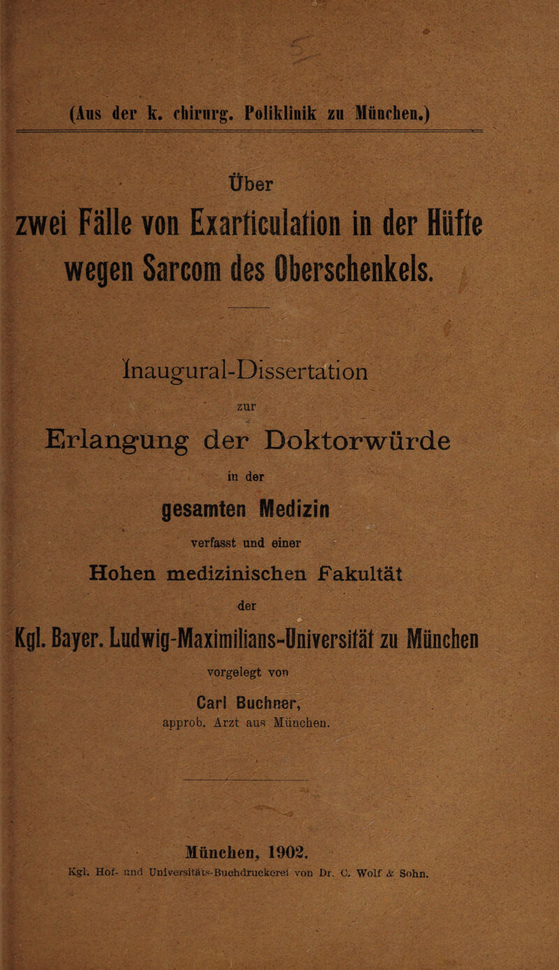 Über zwei Fälle von Exarticulation in der Hüfte wegen Sarcom des Oberschenkels. Inaugural-Dissertation zur ,, r’/j Erlangung der Doktorwürde in der gesamten Medizin * T verfasst und einer Hohen medizinischen Fakultät der Kgl. Bayer. Ludwig-Maximilians-Universität zu Mönchen vorgelegt von ■ Carl Büchner, approb. Arzt aus München. München* 1902.