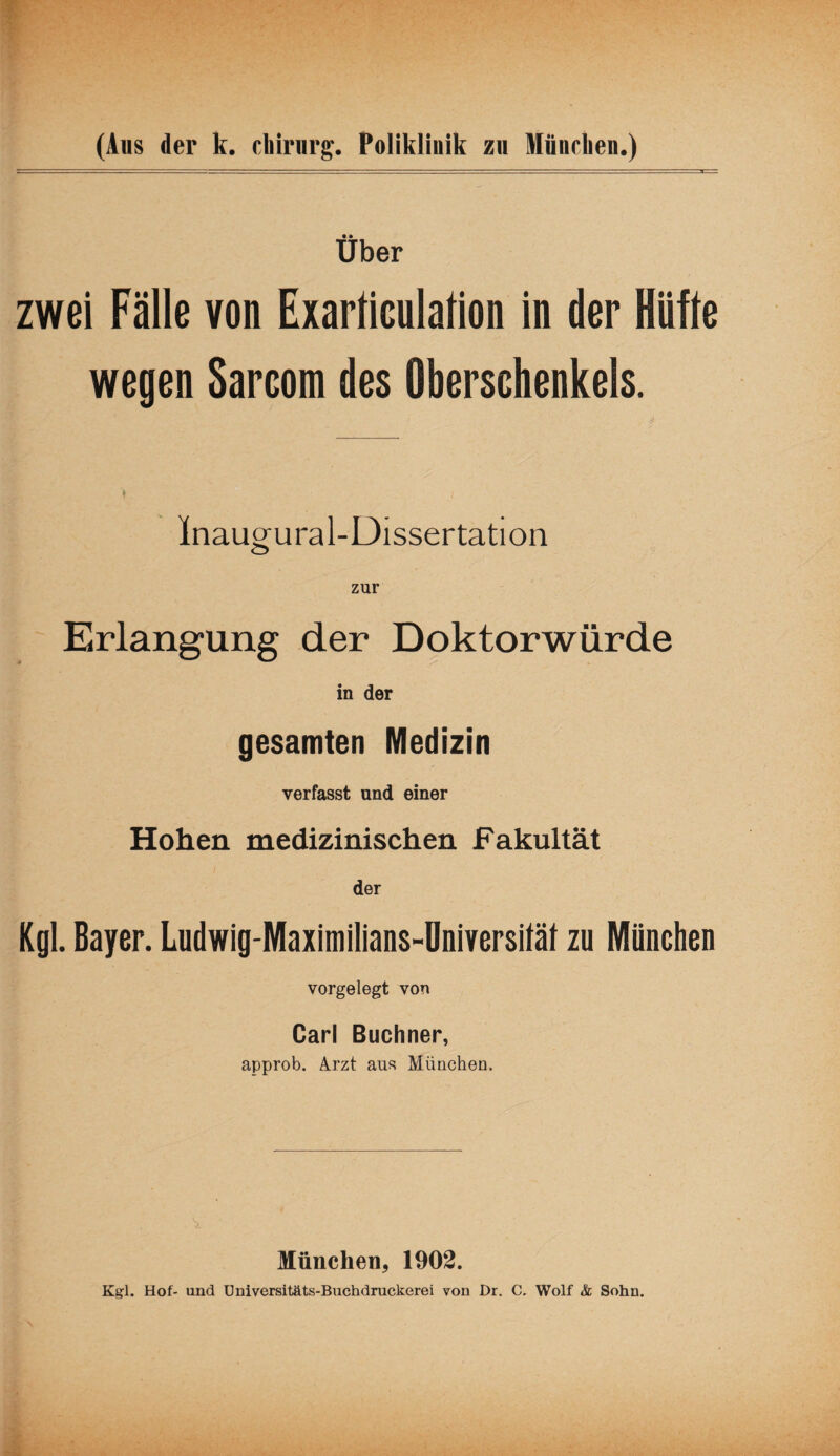 Über zwei Fälle von Exarliculalion in der Hüfte wegen Sarcom des Oberschenkels. Inaugural-Dissertation Erlangung der Doktorwürde in der gesamten Medizin verfasst und einer Hohen medizinischen Fakultät der Kgl. Bayer. Ludwig-Maximilians-Universiläl zu München vorgelegt von Carl Büchner, approb. Arzt aus München. München, 1902. Kgl. Hof- und Universitäts-Buchdruckerei von Dr. C, Wolf & Sohn.