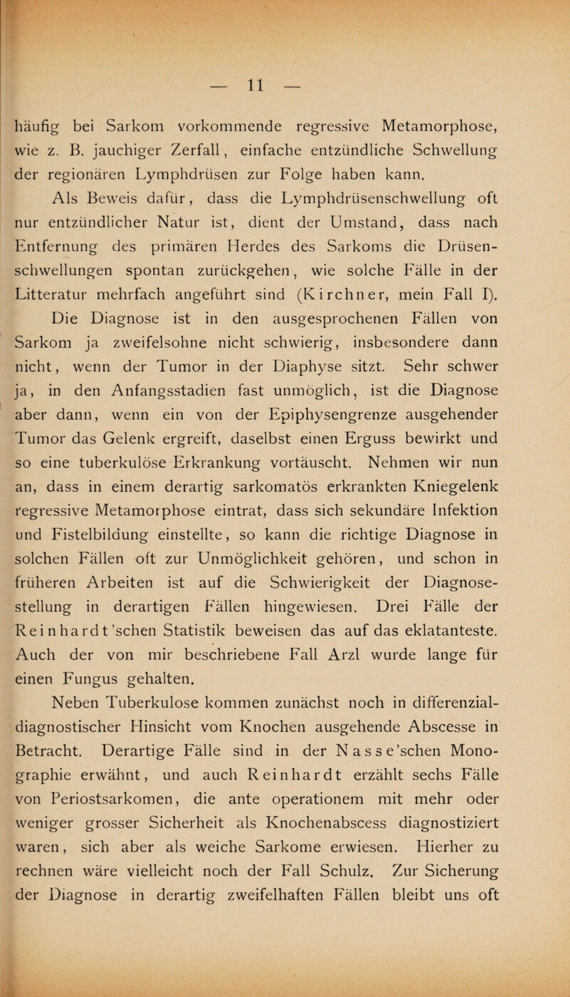 häufig bei Sarkom vorkommende regressive Metamorphose, wie z. B. jauchiger Zerfall, einfache entzündliche Schwellung der regionären Lymphdriisen zur Folge haben kann. Als Beweis dafür, dass die Lymphdriisenschwellung oft nur entzündlicher Natur ist, dient der Umstand, dass nach Entfernung des primären Herdes des Sarkoms die Drüsen¬ schwellungen spontan zurückgehen, wie solche Fälle in der Litteratur mehrfach angeführt sind (Kirchner, mein Fall I). Die Diagnose ist in den ausgesprochenen Fällen von Sarkom ja zweifelsohne nicht schwierig, insbesondere dann nicht, wenn der Tumor in der Diaphyse sitzt. Sehr schwer ja, in den Anfangsstadien fast unmöglich, ist die Diagnose aber dann, wenn ein von der Epiphysengrenze ausgehender Tumor das Gelenk ergreift, daselbst einen Erguss bewirkt und so eine tuberkulöse Erkrankung vortäuscht. Nehmen wir nun an, dass in einem derartig sarkomatös erkrankten Kniegelenk regressive Metamorphose eintrat, dass sich sekundäre Infektion und Fistelbildung einstellte, so kann die richtige Diagnose in solchen Fällen oft zur Unmöglichkeit gehören, und schon in früheren Arbeiten ist auf die Schwierigkeit der Diagnose¬ stellung in derartigen Fällen hingewiesen. Drei Fälle der Rei n ha rd t’schen Statistik beweisen das auf das eklatanteste. Auch der von mir beschriebene Fall Arzl wurde lange für einen Fungus gehalten. Neben Tuberkulose kommen zunächst noch in differenzial¬ diagnostischer Hinsicht vom Knochen ausgehende Abscesse in Betracht. Derartige Fälle sind in der Nasse’schen Mono¬ graphie erwähnt, und auch Reinhardt erzählt sechs Fälle von Periostsarkomen, die ante operationem mit mehr oder weniger grosser Sicherheit als Knochenabscess diagnostiziert waren, sich aber als weiche Sarkome erwiesen. Hierher zu rechnen wäre vielleicht noch der Fall Schulz. Zur Sicherung der Diagnose in derartig zweifelhaften Fällen bleibt uns oft