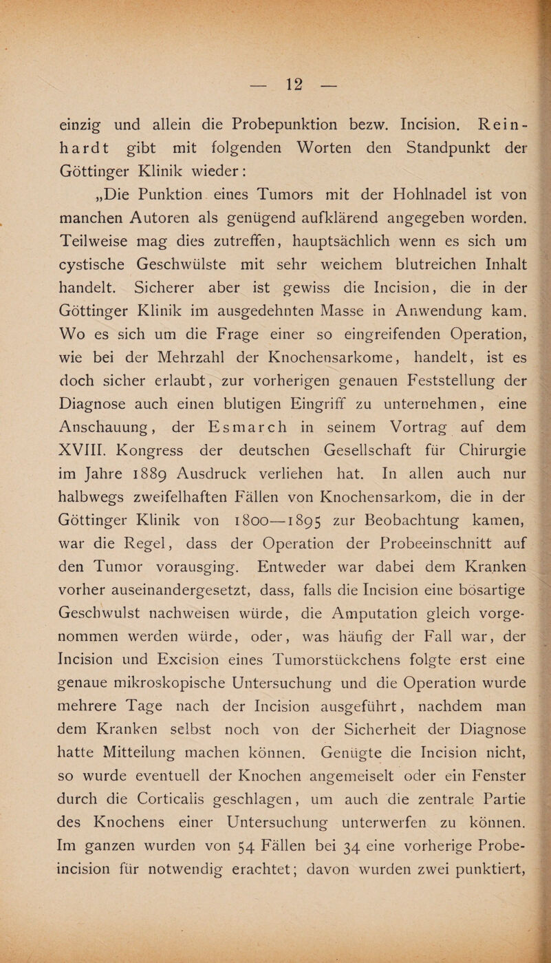 einzig und allein die Probepunktion bezw. Incision. Rein¬ hardt gibt mit folgenden Worten den Standpunkt der Göttinger Klinik wieder: „Die Punktion eines Tumors mit der Hohlnadel ist von manchen Autoren als genügend aufklärend angegeben worden. Teilweise mag dies zutreffen, hauptsächlich wenn es sich um cystische Geschwülste mit sehr weichem blutreichen Inhalt handelt. Sicherer aber ist gewiss die Incision, die in der Göttinger Klinik im ausgedehnten Masse in Anwendung kam. Wo es sich um die Frage einer so eingreifenden Operation, wie bei der Mehrzahl der Knochensarkome, handelt, ist es doch sicher erlaubt, zur vorherigen genauen Feststellung der Diagnose auch einen blutigen Eingriff zu unternehmen, eine Anschauung, der Esmarch in seinem Vortrag auf dem XVIII. Kongress der deutschen Gesellschaft für Chirurgie im Jahre 1889 Ausdruck verliehen hat. In allen auch nur halbwegs zweifelhaften Fällen von Knochensarkom, die in der Göttinger Klinik von 1800—1895 zur Beobachtung kamen, war die Regel, dass der Operation der Probeeinschnitt auf den Tumor vorausging. Entweder war dabei dem Kranken vorher auseinandergesetzt, dass, falls die Incision eine bösartige Geschwulst nachweisen würde, die Amputation gleich vorge¬ nommen werden würde, oder, was häufig der Fall war, der Incision und Excision eines Tumorstückchens folgte erst eine genaue mikroskopische Untersuchung und die Operation wurde mehrere Tage nach der Incision ausgeführt, nachdem man dem Kranken selbst noch von der Sicherheit der Diagnose hatte Mitteilung machen können. Genügte die Incision nicht, so wurde eventuell der Knochen angemeiselt oder ein Fenster durch die Corticaiis geschlagen, um auch die zentrale Partie des Knochens einer Untersuchung unterwerfen zu können. Im ganzen wurden von 54 Fällen bei 34 eine vorherige Probe- incision für notwendig erachtet; davon wurden zwei punktiert,