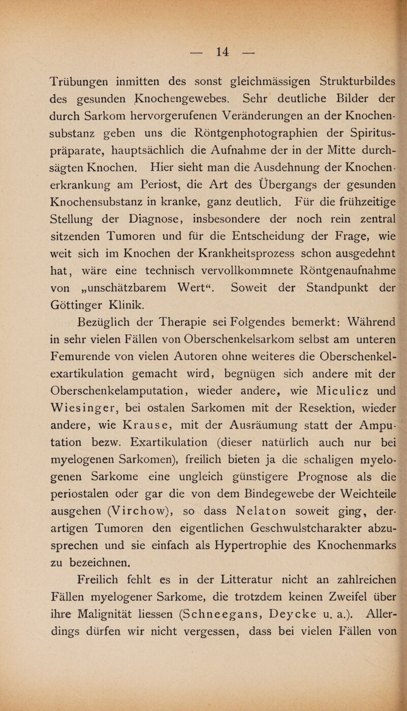 Trübungen inmitten des sonst gleichmässigen Strukturbildes des gesunden Knochengewebes. Sehr deutliche Bilder der durch Sarkom hervorgerufenen Veränderungen an der Knochen¬ substanz geben uns die Röntgenphotographien der Spiritus¬ präparate, hauptsächlich die Aufnahme der in der Mitte durch¬ sägten Knochen. Hier sieht man die Ausdehnung der Knochen- erkrankung am Periost, die Art des Übergangs der gesunden Knochensubstanz in kranke, ganz deutlich. Für die frühzeitige Stellung der Diagnose, insbesondere der noch rein zentral sitzenden Tumoren und für die Entscheidung der Frage, wie weit sich im Knochen der Krankheitsprozess schon ausgedehnt hat, wäre eine technisch vervollkommnete Röntgenaufnahme von „unschätzbarem Wert“. Soweit der Standpunkt der Göttinger Klinik. Bezüglich der Therapie sei Folgendes bemerkt: Während in sehr vielen Fällen von Oberschenkelsarkom selbst am unteren Femurende von vielen Autoren ohne weiteres die Oberschenkel¬ exartikulation gemacht wird, begnügen sich andere mit der Oberschenkelamputation, wieder andere, wie Miculicz und Wiesinger, bei ostalen Sarkomen mit der Resektion, wieder andere, wie Krause, mit der Ausräumung statt der Ampu¬ tation bezw. Exartikulation (dieser natürlich auch nur bei myelogenen Sarkomen), freilich bieten ja die schaligen myelo¬ genen Sarkome eine ungleich günstigere Prognose als die periostalen oder gar die von dem Bindegewebe der Weichteile ausgehen (Virchow), so dass Nelaton soweit ging, der¬ artigen Tumoren den eigentlichen Geschwulstcharakter abzu¬ sprechen und sie einfach als Hypertrophie des Knochenmarks zu bezeichnen. Freilich fehlt es in der Litteratur nicht an zahlreichen Fällen myelogener Sarkome, die trotzdem keinen Zweifel über ihre Malignität liessen (Schneegans, Deycke u. a.). Aller¬ dings dürfen wir nicht vergessen, dass bei vielen Fällen von