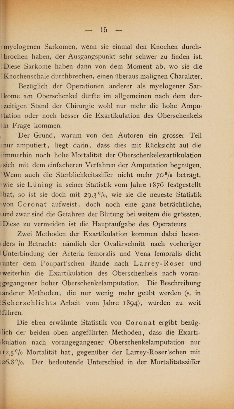 myelogenen Sarkomen, wenn sie einmal den Knochen durch¬ brochen haben, der Ausgangspunkt sehr schwer zu finden ist. Diese Sarkome haben dann von dem Moment ab, wo sie die Knochenschale durchbrechen, einen überaus malignen Charakter. Bezüglich der Operationen anderer als myelogener Sar¬ kome am Oberschenkel dürfte im allgemeinen nach dem der¬ zeitigen Stand der Chirurgie wohl nur mehr die hohe Ampu¬ tation oder noch besser die Exartikulation des Oberschenkels in Frage kommen. Der Grund, warum von den Autoren ein grosser Teil nur amputiert, liegt darin, dass dies mit Rücksicht aul die immerhin noch hohe Mortalität der Oberschenkelexartikulation sich mit dem einfacheren Verfahren der Amputation begnügen. Wenn auch die Sterblichkeitsziffer nicht mehr 7o°/o beträgt, wie sie Lüning in seiner Statistik vom Jahre 1876 festgestellt hat, so ist sie doch mit 29,3 °/o, wie sie die neueste Statistik von Coronat aufweist, doch noch eine ganz beträchtliche, und zwar sind die Gefahren der Blutung bei weitem die grössten. Diese zu vermeiden ist die Hauptaufgabe des Operateurs. Zwei Methoden der Exartikulation kommen dabei beson¬ ders in Betracht: nämlich der Ovalärschnitt nach vorheriger Unterbindung der Arteria femoralis und Vena femoralis dicht unter dem Poupart’schen Bande nach Larre}^-Roser und weiterhin die Exartikulation des Oberschenkels nach voran¬ gegangener hoher Oberschenkelamputation. Die Beschreibung anderer Methoden, die nur wenig mehr geübt werden (s. in Scherschlichts Arbeit vom Jahre 1894), würden zu weit führen. Die eben erwähnte Statistik von Coronat ergibt bezüg¬ lich der beiden oben angeführten Methoden, dass die Exarti¬ kulation nach vorangegangener Oberschenkelamputation nur 12,5 °/o Mortalität hat, gegenüber der Larrey-Roser’schen mit 26,8 °/o. Der bedeutende Unterschied in der Mortalitätsziffer