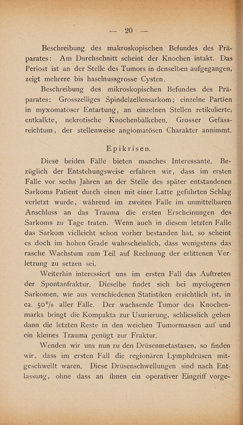 Beschreibung des makroskopischen Befundes des Prä¬ parates : Am Durchschnitt scheint der Knochen intakt. Das Periost ist an der Stelle des Tumors in denselben aufgegangen, zeigt mehrere bis haselnussgrosse Cysten. Beschreibung des mikroskopischen Befundes des Prä¬ parates: Grosszeiliges Spindelzellensarkom; einzelne Partien in myxomatöser Entartung, an einzelnen Stellen retikulierte, entkalkte, nekrotische Knochenbälkchen. Grosser Gefäss- reichtum, der stellenweise angiomatösen Charakter annimmt. E p i k r i s e n. Diese beiden Fälle bieten manches Interessante. Be¬ züglich der Entstehungsweise erfahren wir, dass im ersten Falle vor sechs Jahren an der Stelle des später entstandenen Sarkoms Patient durch einen mit einer Latte geführten Schlag verletzt wurde, während im zweiten Falle im unmittelbaren Anschluss an das Trauma die ersten Erscheinungen des Sarkoms zu Tage traten. Wenn auch in diesem letzten Falle das Sarkom vielleicht schon vorher bestanden hat, so scheint es doch im hohen Grade wahrscheinlich, dass wenigstens das rasche Wachstum zum Teil auf Rechnung der erlittenen Ver¬ letzung zu setzen sei. Weiterhin interessiert uns im ersten Fall das Auftreten der Spontanfraktur. Dieselbe findet sich bei myelogenen Sarkomen, wie aus verschiedenen Statistiken ersichtlich ist, in ca. 50°/o aller Fälle. Der wachsende Tumor des Knochen¬ marks bringt die Kompakta zur Usurierung, schliesslich gehen dann die letzten Reste in den weichen Tumormassen auf und ein kleines Trauma genügt zur Fraktur. Wenden wir uns nun zu den Drüsenmetastasen, so finden wir, dass im ersten T'all die regionären Lymphdrüsen mit¬ geschwellt waren. Diese Drüsenschwellungen sind nach Ent¬ lassung, ohne dass an ihnen ein operativer Eingriff vorge-
