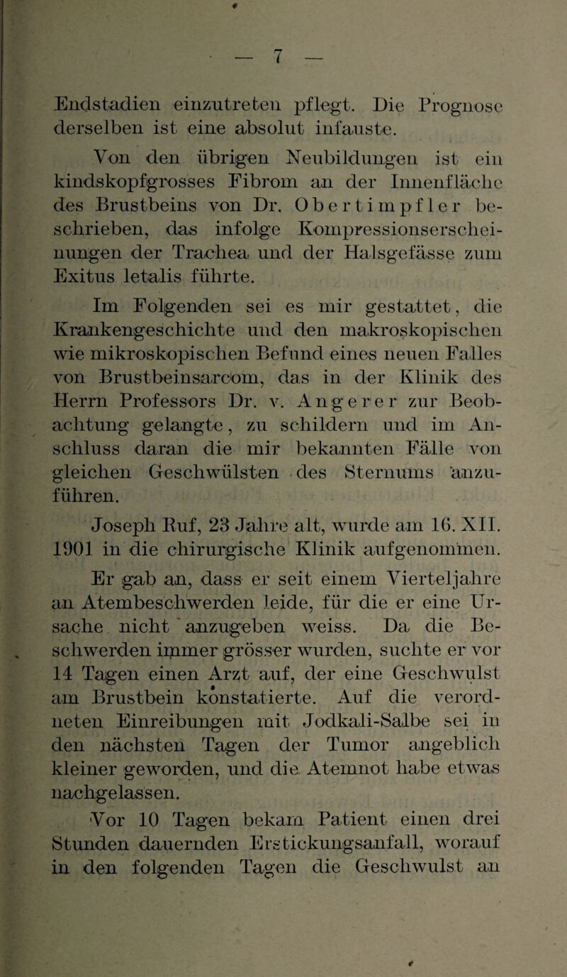 Endstadien einzutreten pflegt. Die Prognose derselben ist eine absolut infauste. Von den übrigen Neubildungen ist ein kindskopfgrosses Fibrom an der Innenfläche des Brustbeins von Dr. Obertimpfler be¬ schrieben, das infolge Kompressionserschei¬ nungen der Trachea und der Halsgefässe zum Exitus letalis führte. Im Folgenden sei es mir gestattet, die Krankengeschichte und den makroskopischen wie mikroskopischen Befund eines neuen Falles von Brustbeinsarcom, das in der Klinik des Herrn Professors Dr. v. A n g e r e r zur Beob¬ achtung gelangte, zu schildern und im An¬ schluss daran die mir bekannten Fälle von gleichen Geschwülsten des Sternums ’anzu- führen. Joseph Ruf, 23 Jahre alt, wurde am IG. XII. 1901 in die chirurgische Klinik aufgenommen. Er gab an, dass er seit einem Vierteljahre an Atembeschwerden leide, für die er eine Ur¬ sache nicht anzugeben weiss. Da die Be¬ schwerden immer grösser wurden, suchte er vor 14 Tagen einen Arzt auf, der eine Geschwulst am Brustbein konstatierte. Auf die verord¬ nten Einreibungen mit Jodkali-Salbe sei in den nächsten Tagen der Tumor angeblich kleiner geworden, und die Atemnot habe etwas nachgelassen. ■Vor 10 Tagen bekam Patient einen drei Stunden dauernden Erstickungsanfall, worauf in den folgenden Tagen die Geschwulst an 4