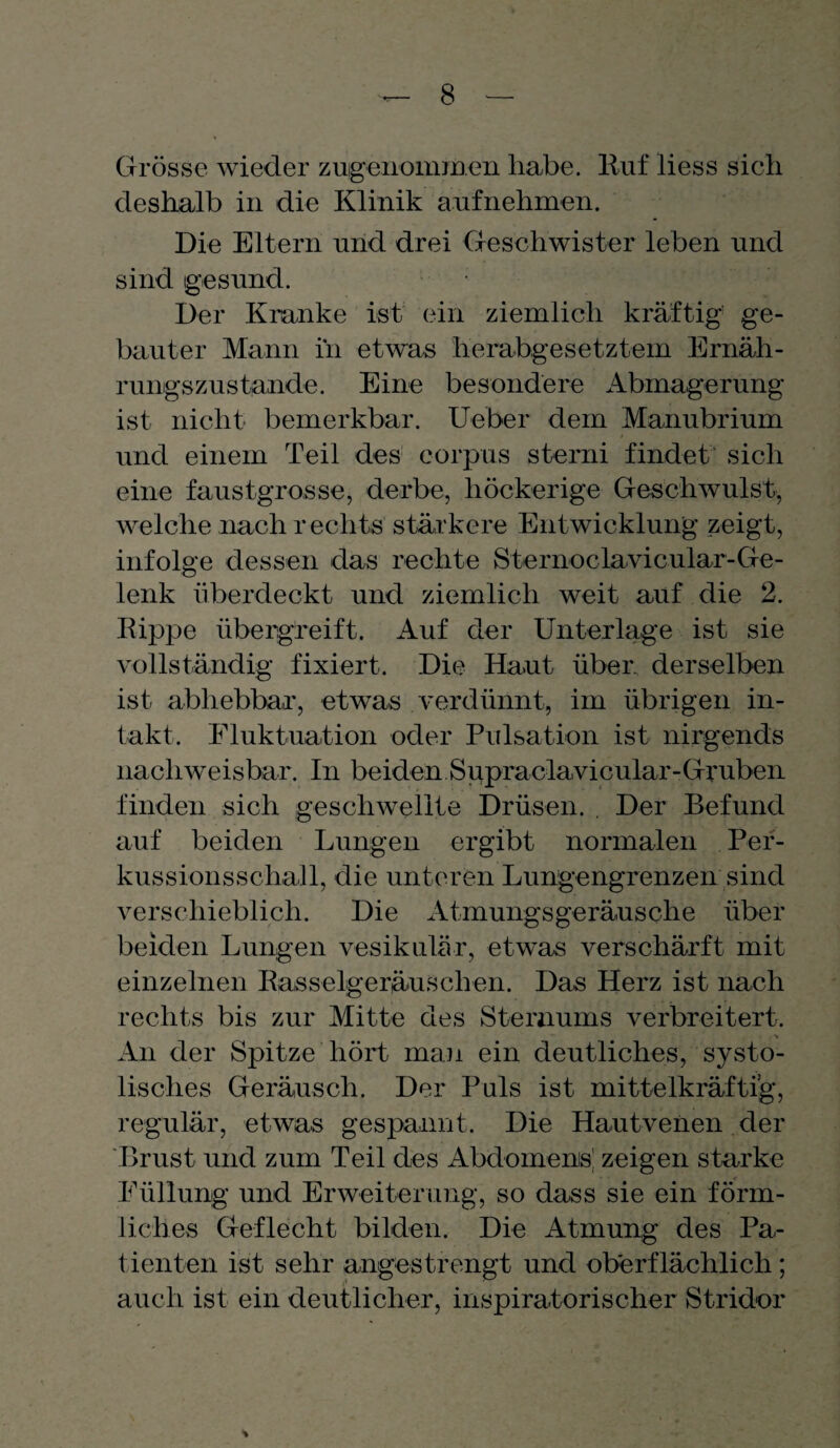 Grösse wieder zugenommen habe. Ruf liess sich deshalb in die Klinik aufnehmen. Die Eltern und drei Geschwister leben und sind gesund. ; Der Kranke ist ein ziemlich kräftig ge¬ bauter Mann in etwas herabgesetztem Ernäh¬ rungszustände. Eine besondere Abmagerung ist nicht bemerkbar. Ueber dem Manubrium und einem Teil des eorpus sterni findet sich eine faustgrosse, derbe, höckerige Geschwulst, welche nach rechts stärkere Entwicklung zeigt, infolge dessen das rechte Sternoclavicular-Ge- lenk überdeckt und ziemlich weit auf die 2. Rippe übergreift. Auf der Unterlage ist sie vollständig fixiert. Die Haut über, derselben ist abhebbar, etwas verdünnt, im übrigen in¬ takt. Fluktuation oder Pulsation ist nirgends nachweisbar. In beiden Supraclavicular-Gruben finden sich geschwellte Drüsen. . Der Befund auf beiden Lungen ergibt normalen Per¬ kussionsschall, die unteren Lungengrenzen sind verschieblich. Die Atmungsgeräusche über beiden Lungen vesikulär, etwas verschärft mit einzelnen Rasselgeräuschen. Das Herz ist nach rechts bis zur Mitte des Sternums verbreitert. An der Spitze hört man ein deutliches, systo¬ lisches Geräusch. Der Puls ist mittelkräftig, regulär, etwas gespannt. Die Hautvenen der Brust und zum Teil des Abdomens! zeigen starke Füllung und Erweiterung, so dass sie ein förm¬ liches Geflecht bilden. Die Atmung des Pa¬ tienten ist sehr angestrengt und oberflächlich; auch ist ein deutlicher, inspiratorischer Stridor *