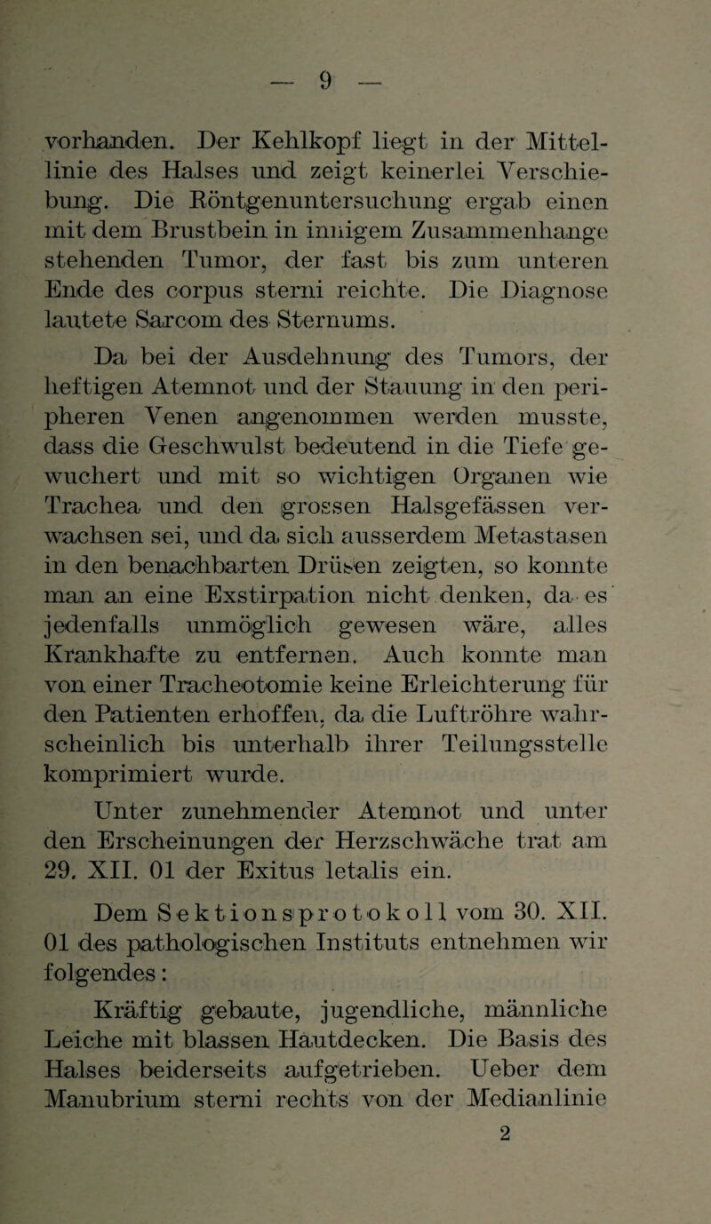 vorhanden. Der Kehlkopf liegt in der Mittel¬ linie des Halses und zeigt keinerlei Verschie¬ bung. Die Röntgenuntersuchung ergab einen mit dem Brustbein in innigem Zusammenhänge stehenden Tumor, der fast bis zum unteren Ende des corpus sterni reichte. Die Diagnose lautete Sarcom des Sternums. Da bei der Ausdehnung des Tumors, der heftigen Atemnot und der Stauung in den peri¬ pheren Venen angenommen werden musste, dass die Geschwulst bedeutend in die Tiefe ge¬ wuchert und mit so wichtigen Organen wie Trachea und den grossen Halsgefässen ver¬ wachsen sei, und da sich ausserdem Metastasen in den benachbarten Drüsen zeigten, so konnte man an eine Exstirpation nicht denken, da es jedenfalls unmöglich gewesen wäre, alles Krankhafte zu entfernen. Auch konnte man von einer Tracheotomie keine Erleichterung für den Patienten erhoffen, da die Luftröhre wahr- scheinlich bis unterhalb ihrer Teilungsstelle komprimiert wurde. Unter zunehmender Atemnot und unter den Erscheinungen der Herzschwäche trat am 29. XII. 01 der Exitus letalis ein. Dem Sektion »Protokoll vom 30. XII. 01 des pathologischen Instituts entnehmen wir folgendes: Kräftig gebaute, jugendliche, männliche Leiche mit blassen Hautdecken. Die Basis des Halses beiderseits auf getrieben. Ueber dem Manubrium sterni rechts von der Medianlinie 2