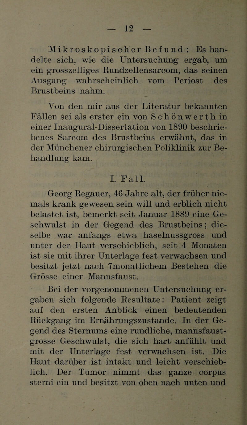 Mikroskopischer Befund : Es han¬ delte sich, wie die Untersuchung’ ergab, um ein grosszeiliges Rundzellensarcom, das seinen Ausgang wahrscheinlich vom Periost des Brustbeins nahm. Von den mir aus der Literatur bekannten Fällen sei als erster ein von Schönwerth in einer Inaugural-Dissertation von 1890 beschrie¬ benes Sarcom des Brustbeins erwähnt, das in der Münchener chirurgischen Poliklinik zur Be¬ handlung kam. I. Fall. Georg Regauer, 46 Jahre alt, der früher nie¬ mals krank gewesen sein will und erblich nicht belastet ist, bemerkt seit Januar 1889 eine Ge¬ schwulst in der Gegend des Brustbeins; die¬ selbe war anfangs etwa haselnussgross und unter der Haut verschieblich, seit 4 Monaten ist sie mit ihrer Unterlage fest verwachsen und besitzt jetzt nach 7monatlichem Bestehen die Grösse einer Mannsfaust. Bei der vorgenommenen Untersuchung er¬ gaben sich folgende Resultate: Patient zeigt auf den ersten Anblick einen bedeutenden Rückgang im Ernährungszustände. In der Ge¬ gend des Sternums eine rundliche, mannsfaust¬ grosse Geschwulst, die sich hart anfühlt und mit der Unterlage fest verwachsen ist. Die Haut darüber ist intakt und leicht verschieb¬ lich. Der Tumor nimmt das ganze corpus sterni ein und besitzt von oben nach unten und