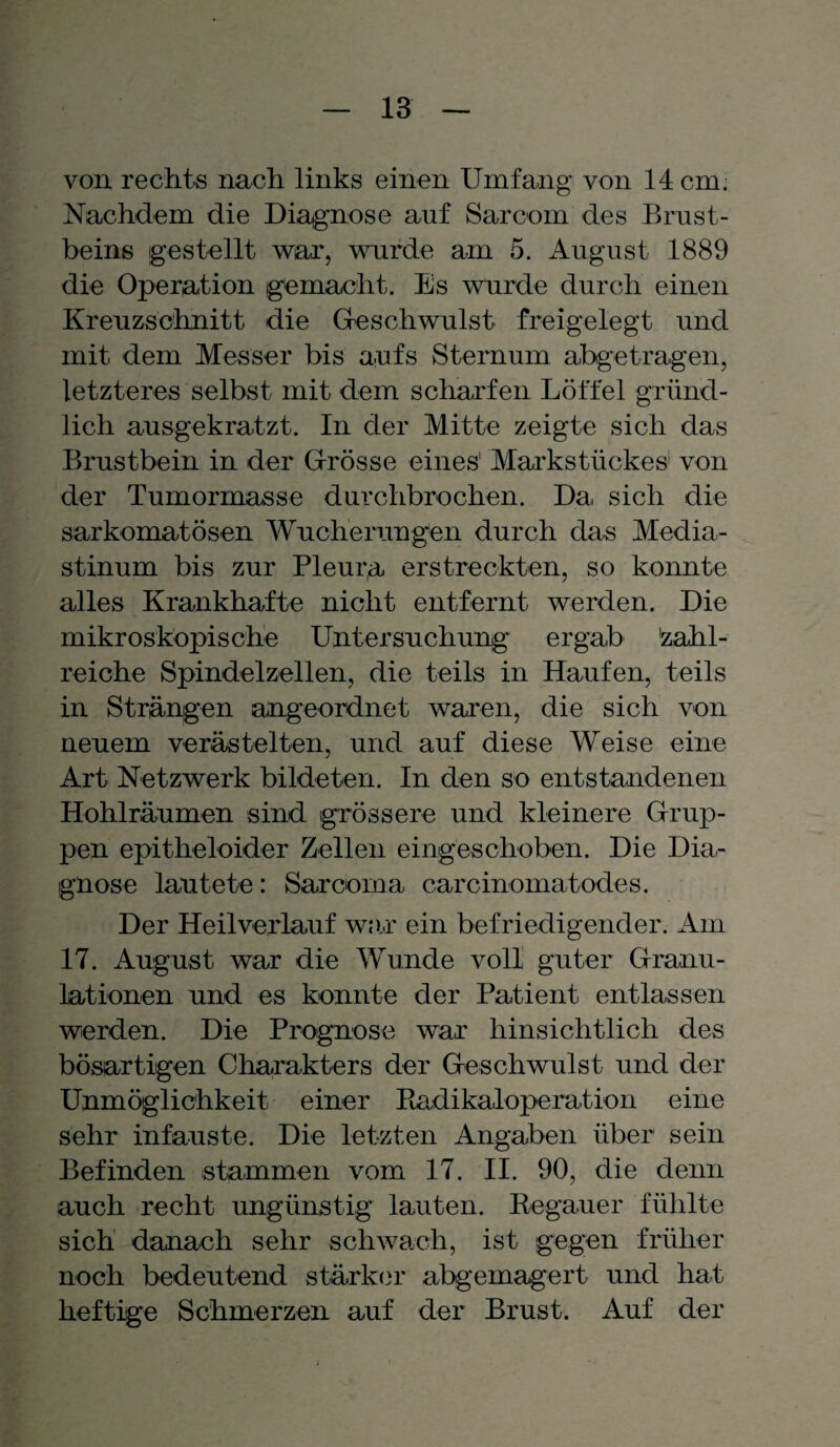 von rechts nach links einen Umfang von 14 cm. Nachdem die Diagnose auf Sarcom des Brust¬ beins gestellt war, wurde am 5. August 1889 die Operation gemacht. Es wurde durch einen Kreuzschnitt die Geschwulst freigelegt und mit dem Messer bis a,ufs Sternum abgetragen, letzteres selbst mit dem scharfen Löffel gründ¬ lich ausgekratzt. In der Mitte zeigte sich das Brustbein in der Grösse eines' Markstückes von der Tumormasse durchbrochen. Da sich die sarkomatösen Wucherungen durch das Media¬ stinum bis zur Pleura erstreckten, so konnte alles Krankhafte nicht entfernt werden. Die mikroskopische Untersuchung ergab zahl¬ reiche Spindelzellen, die teils in Haufen, teils in Strängen angeordnet waren, die sich von neuem verästelten, und auf diese Weise eine Art Netzwerk bildeten. In den so entstandenen Hohlräumen sind grössere und kleinere Grup¬ pen epitheloider Zellen eingeschoben. Die Dia¬ gnose lautete: Sarcom a carcinomatodes. Der Heilverlauf war ein befriedigender. Am 17. August war die Wunde voll guter Granu¬ lationen und es konnte der Patient entlassen werden. Die Prognose war hinsichtlich des bösartigen Charakters der Geschwulst und der Unmöglichkeit einer Radikaloperation eine sehr infauste. Die letzten Angaben über sein Befinden stammen vom 17. II. 90, die denn auch recht ungünstig lauten. Regauer fühlte sich danach sehr schwach, ist gegen früher noch bedeutend stärker abgemagert und hat heftige Schmerzen auf der Brust. Auf der