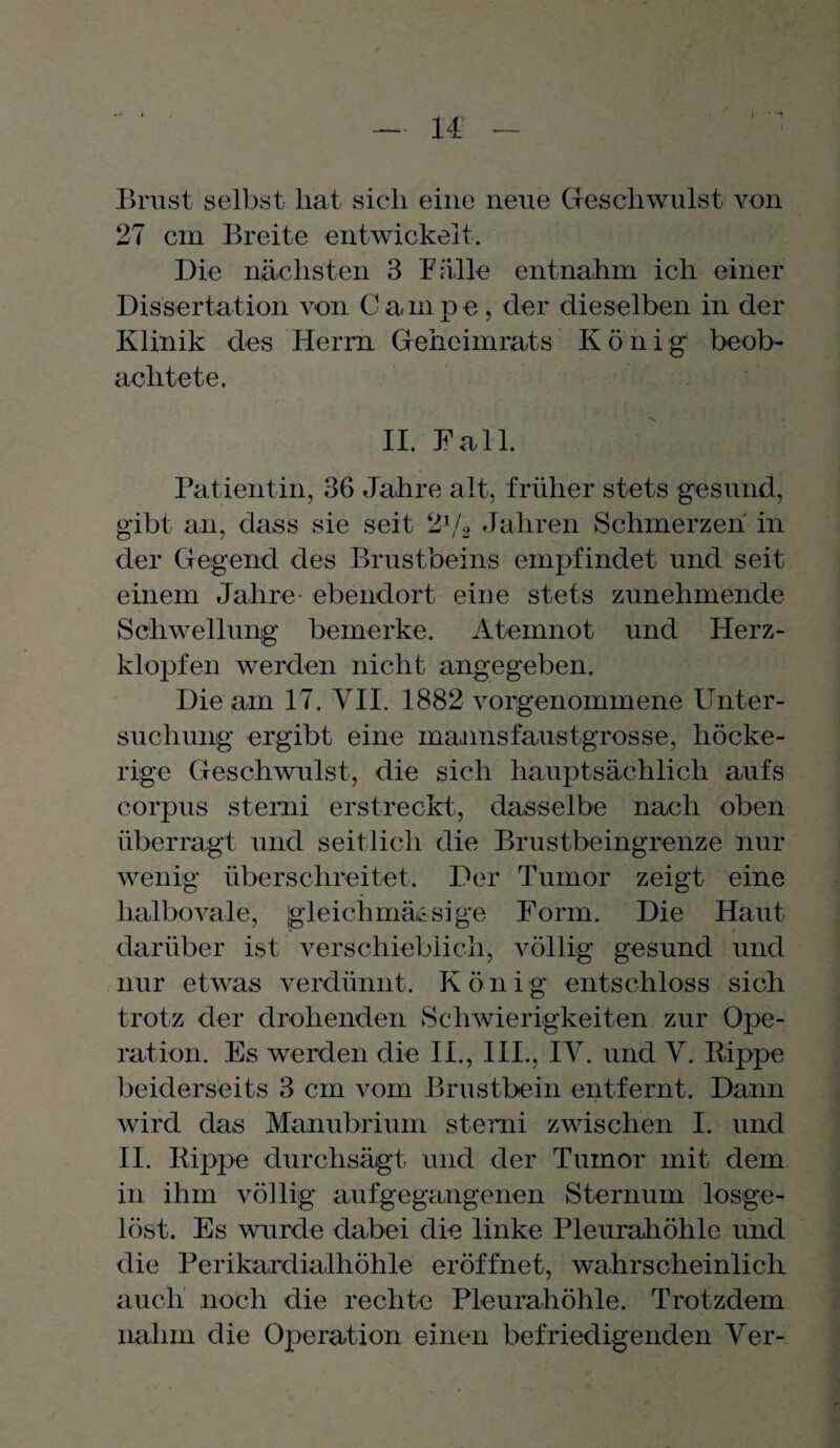 Brust selbst liat sich eine neue Geschwulst von 27 cm Breite entwickelt. Die nächsten 3 Fälle entnahm ich einer Dissertation von C a, m p e , der dieselben in der Klinik des Herrn Geheimrats König1 beob¬ achtete. II. Fall. Patientin, 36 Jahre alt, früher stets gesund, gibt an, dass sie seit 21/2 Jahren Schmerzen in der Gegend des Brustbeins empfindet und seit einem Jahre- ebendort eine stets zunehmende Schwellung bemerke. Atemnot und Herz¬ klopfen werden nicht angegeben. Die am 17. VII. 1882 vorgenommene Unter¬ suchung ergibt eine mannsfaustgrosse, höcke¬ rige Geschwulst, die sich hauptsächlich aufs corpus sterni erstreckt, dasselbe nach oben überragt und seitlich die Brustbeingrenze nur wenig überschreitet. Der Tumor zeigt eine halbovale, gleiclimässige Form. Die Haut darüber ist verschieblich, völlig gesund und nur etwas verdünnt. Koni g entschloss sich trotz der drohenden Schwierigkeiten zur Ope¬ ration. Es werden die II., III., IV. und V. Rippe beiderseits 3 cm vom Brustbein entfernt. Dann wird das Manubrium sterni zwischen I. und II. Rippe durchsägt und der Tumor mit dem in ihm völlig auf gegangenen Sternum losge¬ löst. Es wurde dabei die linke Pleurahöhle und die Perikardialhöhle eröffnet, wahrscheinlich auch noch die rechte Pleurahöhle. Trotzdem nahm die Operation einen befriedigenden Ver-