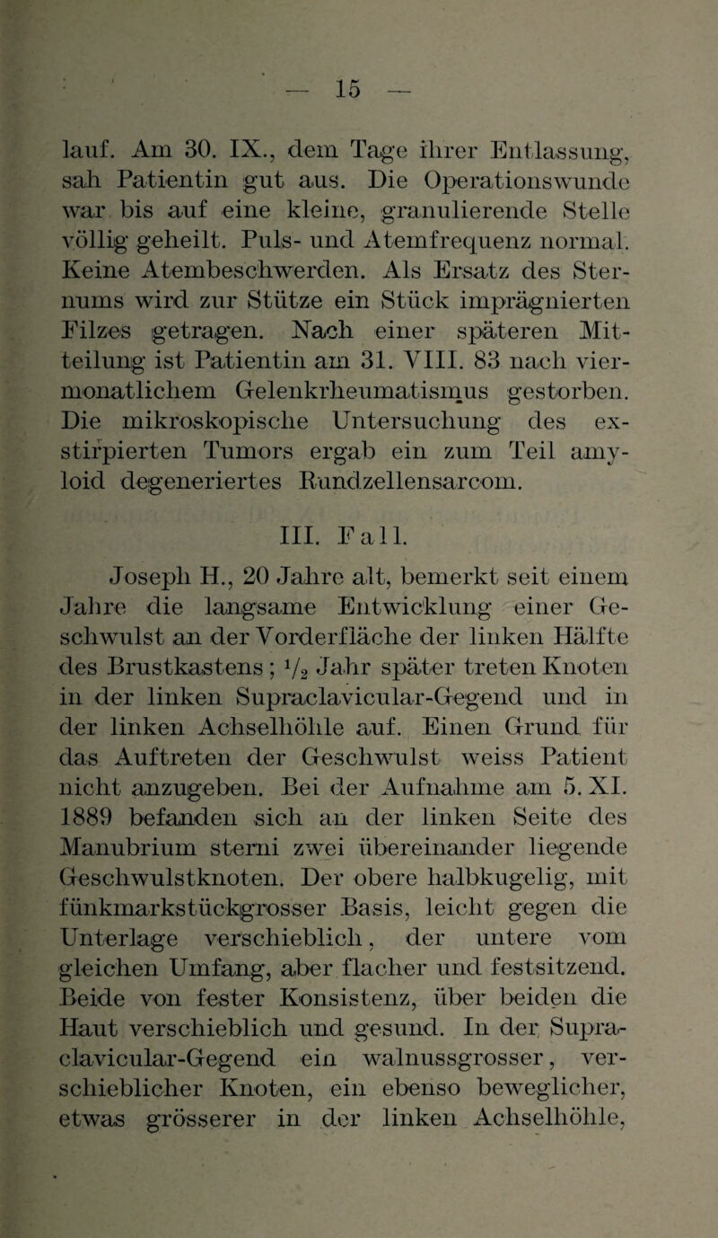 lauf. Am 30. IX., dem Tage ihrer Entlassung, sah Patientin gut aus. Die Operationswunde war bis auf eine kleine, granulierende Stelle völlig geheilt. Puls- und Atemfrequenz normal. Keine Atembeschwerden. Als Ersatz des Ster¬ nums wird zur Stütze ein Stück imprägnierten Pilzes getragen. Nach einer späteren Mit¬ teilung ist Patientin am 31. VIII. 83 nach vier- monatlichem Gelenkrheumatismus gestorben. Die mikroskopische Untersuchung des ex- stifpierten Tumors ergab ein zum Teil amy- loid degeneriertes Rundzellensarcom. III. Pall. Joseph H., 20 Jahre alt, bemerkt seit einem Jahre die langsame Entwicklung einer Ge¬ schwulst an der Vorderfläche der linken Hälfte des Brustkastens ; 1/2 Jahr später treten Knoten in der linken Supraclavicular-Gegend und in der linken Achselhöhle auf. Einen Grund für das Auftreten der Geschwulst weiss Patient nicht anzugeben. Bei der Aufnahme am 5. XI. 1889 befanden sich an der linken Seite des Manubrium stemi zwei übereinander liegende Geschwulstknoten. Der obere halbkugelig, mit funkmarkstückgrosser Basis, leicht gegen die Unterlage verschieblich, der untere vom gleichen Umfang, aber flacher und festsitzend. Beide von fester Konsistenz, über beiden die Haut verschieblich und gesund. In der Supra¬ clavicular-Gegend ein walnussgrosser, ver¬ schieblicher Knoten, ein ebenso beweglicher, etwas grösserer in der linken Achselhöhle,