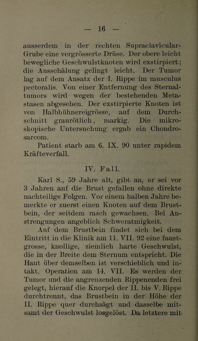 ausserdem in der rechten Supraclavicular- Grube eine vergrösserte Drüse. Der obere leicht bewegliche Geschwulstknoten wird exstirpiert; die Ausschälung gelingt leicht. Der Tumor lag auf dem Ansatz der I. Rippe im musculus pectoralis. Von einer Entfernung des Sternal- tumors wird wegen der bestehenden Meta¬ stasen abgesehen. Der exstirpierte Knoten ist von Halbhühnereigrösse, auf dem Durch¬ schnitt graurötlich, markig. Die mikro¬ skopische Untersuchung ergab ein Chondro- sarcom. Patient starb am 6. IX. 90 unter rapidem Kräfteverfall. IV. Fall. Karl S., 59 Jahre alt, gibt an, er sei vor 3 Jahren auf die Brust gefallen ohne direkte nachteilige Folgen. Vor einem halben Jahre be¬ merkte er zuerst einen Knoten auf dem Brust¬ bein, der seitdem rasch gewachsen. Bei An¬ strengungen angeblich Schweratmigkeit. Auf dem Brustbein findet sich bei dem Eintritt in die Klinik am 11. VII. 92 eine faust- grosse, knollige, ziemlich harte Geschwulst, die in der Breite dem Sternum entspricht. Die Haut über demselben ist verschieblich und in¬ takt. Operation am 14. VII. Esi werden der Tumor und die angrenzenden Rippenenden frei gelegt, hierauf die Knorpel der II. bis V. Rippe durchtrennt, das Brustbein in der Höhe der II. Rippe quer durchsägt und dasselbe mit¬ samt der Geschwulst losgelöst. Da letztere mit